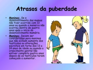 Atrasos da puberdade
• Meninas: Se o
desenvolvimento das mamas
não tiver ocorrido com 13
anos ou quando a menarca não
ocorreu dentro de quatro
anos após o início do
desenvolvimento mamário.
• Meninos: Devem ser
consideradas para meninos
que não exibam aumento dos
testículos ou alterações
escrotais em torno dos 13 a
14 anos de idade ou quando o
crescimento genital não
estiver completo quatro anos
depois de os testículos terem
começado a aumentar.
 