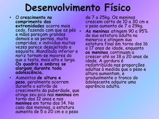 Desenvolvimento Físico
• O crescimento no
comprimento das
extremidades ocorre mais
cedo, fazendo com que os pés
e mãos pareçam grandes
demais e as pernas, muito
compridas; o indivíduo muitas
vezes parece desajeitado e
esquisito. Mandíbula inferior e
nariz tornam-se maiores do
que a testa, mais alta e larga.
Os quadris e ombros se
alargam durante toda
adolescência.
• Aumentos de altura e
peso, geralmente ocorrem
durante o estirão de
crescimento da puberdade, que
atinge seu pico nas meninas em
torno dos 12 anos e nos
meninos em torno dos 14. No
caso das meninas, a estatura
aumenta de 5 a 20 cm e o peso
de 7 a 25kg. Os meninos
crescem certa de 10 a 30 cm e
o peso aumenta de 7 a 29kg.
• As meninas atingem 90 a 95%
de sua estatura adulta na
menarca e atingem sua
estatura final em torno dos 16
a 17 anos de idade, enquanto
os meninos continuam a
crescer até os 18 a 20 anos de
idade. A gordura é
redistribuída nas proporções
adultas à medida que o peso e
altura aumentam, e
gradualmente o tronco do
adolescente adquire uma
aparência adulta.
 
