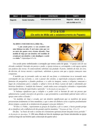 100
SELO SÍMBOLO DESCRIÇÃO TEMPO
Segundo Cavalo Vermelho Poder para tirar a paz da Terra Segundo século até o
edito de Milão em 313.
Ao abrir o TERCEIRO SELO, João viu...
“...um cavalo preto e o seu cavaleiro com
uma balança na mão. E ouvi uma como que voz
no meio dos quatro seres viventes dizendo: Uma
medida de trigo por um denário; três medidas de
cevada por um denário; e não danifiques o azeite
e o vinho.” (Apocalipse 6:5 e 6)
Um cavalo preto simbolizando a corrupção que tomou conta da igreja. “A igreja caiu de sua
elevada condição! Iniciada em pureza e poder, a igreja tornou-se corrompida e está agora sujeita
aos poderes das trevas. O comercialismo substiuiu sua piedade. O preto, símbolo do mal, do erro,
da derrota, de trevas morais e espirituais, substituiu a pureza com que a igreja começara suas
conquistas.
À medida que ia jorrando cada vez mais de sua fonte, o cristianismo ia-se tornando mais
corrompido em sua corrente, e, com o passar dos séculos, a superstição avançava também; e...
fantasias de purgatório, e fraudes piedosas, e o culto às imagens, santos e relíquias, tomavam o
lugar do cristianismo puro e simples: e afinal o Livro de Deus é posto de lado e substituído por
histórias lendárias e „tradição dos homens‟, sendo todas essas corrupções coletadas e organizadas
num regular sistema de superstição e opressão.” As Revelações do Apocalipse, 77.
“A balança significava que a religião e o poder civil se haviam de unir na pessoa que
administraria o poder executivo do governo, e que pretenderia a autoridade judicial tanto sobre a
igreja como sobre o Estado.”
“As medidas de trigo e cevada, por um denário significavam que os membros da igreja
procurariam ávidamente os bens mundanos, e que o amor do dinheiro seria o espírito predominante
desses tempos, a ponto de se desfazerem de quaquer coisa por dinheiro.”
“O óleo e o Vinho... representam as graças do Espírito, a fé e o amor, e havia grande perigo
de os danificar sob a influência de tão grande espírito mundano.” Princípios de Vida, 272 e 273.
De fato, “as bases de todo o sistema do cristianismo apóstata foram lançadas nesse período.”
As Revelações do Apocalipse, 79. (Dê uma olhada na lista de mudanças que foram introduzidas na igreja
cristã ao longo de sua história após a descrição do quarto selo.)
 