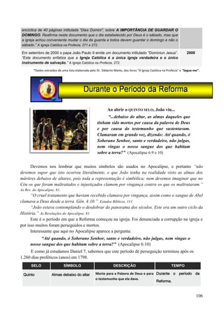 106
encíclica de 40 páginas intitulada “Dies Domini”, sobre A IMPORTÂNCIA DE GUARDAR O
DOMINGO. Reafirma neste documento que o dia estabelecido por Deus é o sábado, mas que
a igreja achou conveniente mudar o dia de guarda e todos devem guardar o domingo e não o
sábado.” A Igreja Católica na Profecia, 271 e 272.
Em setembro de 2000 o papa João Paulo II emite um documento intitulado “Dominiun Jesus”.
“Este documento enfatiza que a Igreja Católica é a única igreja verdadeira e o único
instrumento de salvação.” A Igreja Católica na Profecia, 272.
2000
*Dados extraídos de uma lista elaborada pelo Dr. Sikberto Marks, dos livros “A Igreja Católica na Profecia” e “Segue-me”.
Ao abrir o QUINTO SELO, João viu...
“...debaixo do altar, as almas daqueles que
tinham sido mortos por causa da palavra de Deus
e por causa do testemunho que sustentavam.
Clamaram em grande voz, dizendo: Até quando, ó
Soberano Senhor, santo e verdadeiro, não julgas,
nem vingas o nosso sangue dos que habitam
sobre a terra?” (Apocalipse 6:9 e 10)
Devemos nos lembrar que muitos símbolos são usados no Apocalipse, e portanto “não
devemos supor que isto ocorreu literalmente, e que João tenha na realidade visto as almas dos
mártires debaixo de altares, pois toda a representação é simbólica; nem devemos imaginar que no
Céu os que foram maltratados e injustiçados clamem por vingança contra os que os maltrataram.”
As Rev. do Apocalipse, 81.
“O cruel tratamento que haviam recebido clamava por vingança, assim como o sangue de Abel
clamava a Deus desde a terra. Gên. 4:10.” Estudos Bíblicos, 111.
“João estava contemplando o desdobrar do panorama dos séculos. Este era um outro ciclo da
História.” As Revelações do Apocalipse, 81.
Este é o período em que a Reforma começou na igreja. Foi denunciada a corrupção na igreja e
por isso muitos foram perseguidos e mortos.
Interessante que aqui no Apocalipse aparece a pergunta:
“Até quando, ó Soberano Senhor, santo e verdadeiro, não julgas, nem vingas o
nosso sangue dos que habitam sobre a terra?” (Apocalipse 6:10)
E como já estudamos Daniel 7, sabemos que este período de perseguição terminou após os
1.260 dias proféticos (anos) em 1798.
SELO SÍMBOLO DESCRIÇÃO TEMPO
Quinto Almas debaixo do altar Morte para a Palavra de Deus e para
o testemunho que ela dava.
Durante o período da
Reforma.
 
