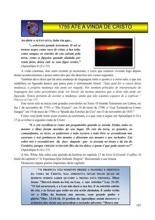 107
Ao abrir o SEXTO SELO, João viu que...
“...sobreveio grande terremoto. O sol se
tornou negro como saco de crina, a lua toda,
como sangue, as estrelas do céu caíram pela
terra, como a figueira quando abalada por
vento forte, deixa cair os seus figos verdes,”
(Apocalipse 6:12 e 13)
A visão continua, mas estes eventos já ocorreram, e creio que estamos vivendo logo depois
destes acontecimentos e pouco antes dos que são descritos nos versos seguintes.
Também devo dizer que há uma mudança de linguagem entre o quinto e o sexto selo, o que era
simbólico ou figurado parece que passa para o estritamente literal. “Seja qual for a causa desta
mudança, a própria mudança não pode ser negada. Por nenhum princípio de interpretação de
linguagem dos selos precedentes pode ser literal, da mesma maneira que a deste não pode ser
figurada. Temos portanto de aceitar a mudança, ainda que não sejamos capazes de a explicar.”
Palavras de Vida, 275.
Este sexto selo se inicia com grandes convulsões na Terra: O Grande Terremoto em Lisboa, no
dia 1 de novembro de 1755; o “Dia Escuro”, em 19 de maio de 1780; a “Lua Tornando-se Como
Sangue” em 19 de maio de 1780 e a “Queda das Estrelas do Céu” em 13 de novembro de 1833.”
Como você pode notar esses eventos já ocorreram, e o que vem a seguir em Apocalipse 6:14 a
17 já se refere à segunda vinda de Cristo:
“E o céu recolheu-se como um pergaminho quando se enrola. Então, todos os
montes e ilhas foram movidos do seu lugar. Os reis da terra, os grandes, os
comandantes, os ricos, os poderosos e todo escravo e todo livre se esconderam nas
cavernas e nos penhascos dos montes e disseram aos montes e aos rochedos: Caí
sobre nós e escondei-nos da face daquele que se assenta no trono e da ira do
Cordeiro, porque CCHHEEGGOOUU OO GGRRAANNDDEE DDIIAA da ira deles; e quem é que pode suster-se?”
(Apocalipse 6:14 e 17)
A Sra. White fala sobre este período da história no capítulo 17 do livro O Grande Conflito. O
título do capítulo é “A Esperança Que Infunde Alegria”. Recomendo a sua leitura.
Destacarei alguns pontos importates deste capítulo:
“AA PPRROOFFEECCIIAA NNÃÃOO SSOOMMEENNTTEE PPRREEDDIIZZ AA MMAANNEEIIRRAA EE OOBBJJEETTIIVVOO
DDAA VVIINNDDAA DDEE CCRRIISSTTOO,, MMAASS AAPPRREESSEENNTTAA SSIINNAAIISS PPEELLOOSS QQUUAAIISS OOSS
HHOOMMEENNSS PPOODDEEMM SSAABBEERR QQUUAANNDDOO AA MMEESSMMAA EESSTTÁÁ PPRRÓÓXXIIMMAA.. Disse
Jesus: "Haverá sinais no Sol, na Lua, e nas estrelas.” Luc. 21:25.
"O Sol escurecerá, e a Lua não dará a sua luz. E as estrelas cairão
do céu, e as forças que estão no céu serão abaladas. E então verão
vir o Filho do homem nas nuvens, com grande poder e
glória."Mar. 13:24-26. O profeta do Apocalipse assim descreve o
primeiro dos sinais que precedem o segundo advento: "Houve um
 