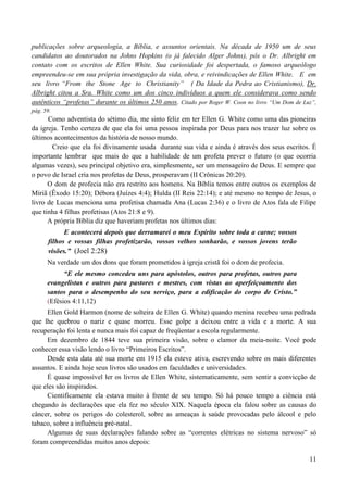 11
publicações sobre arqueologia, a Bíblia, e assuntos orientais. Na década de 1950 um de seus
candidatos ao doutorados na Johns Hopkins (o já falecido Alger Johns), pôs o Dr. Albright em
contato com os escritos de Ellen White. Sua curiosidade foi despertada, o famoso arqueólogo
empreendeu-se em sua própria investigação da vida, obra, e reivindicações de Ellen White. E em
seu livro “From the Stone Age to Christianity” ( Da Idade da Pedra ao Cristianismo), Dr.
Albright citou a Sra. White como um dos cinco indivíduos a quem ele considerava como sendo
autênticos “profetas” durante os últimos 250 anos. Citado por Roger W. Coon no livro “Um Dom de Luz”,
pág. 59.
Como adventista do sétimo dia, me sinto feliz em ter Ellen G. White como uma das pioneiras
da igreja. Tenho certeza de que ela foi uma pessoa inspirada por Deus para nos trazer luz sobre os
últimos acontecimentos da história de nosso mundo.
Creio que ela foi divinamente usada durante sua vida e ainda é através dos seus escritos. É
importante lembrar que mais do que a habilidade de um profeta prever o futuro (o que ocorria
algumas vezes), seu principal objetivo era, simplesmente, ser um mensageiro de Deus. E sempre que
o povo de Israel cria nos profetas de Deus, prosperavam (II Crônicas 20:20).
O dom de profecia não era restrito aos homens. Na Bíblia temos entre outros os exemplos de
Míriã (Êxodo 15:20); Débora (Juízes 4:4); Hulda (II Reis 22:14); e até mesmo no tempo de Jesus, o
livro de Lucas menciona uma profetisa chamada Ana (Lucas 2:36) e o livro de Atos fala de Filipe
que tinha 4 filhas profetisas (Atos 21:8 e 9).
A própria Bíblia diz que haveriam profetas nos últimos dias:
E acontecerá depois que derramarei o meu Espírito sobre toda a carne; vossos
filhos e vossas filhas profetizarão, vossos velhos sonharão, e vossos jovens terão
visões.” (Joel 2:28)
Na verdade um dos dons que foram prometidos à igreja cristã foi o dom de profecia.
“E ele mesmo concedeu uns para apóstolos, outros para profetas, outros para
evangelistas e outros para pastores e mestres, com vistas ao aperfeiçoamento dos
santos para o desempenho do seu serviço, para a edificação do corpo de Cristo.”
(Efésios 4:11,12)
Ellen Gold Harmon (nome de solteira de Ellen G. White) quando menina recebeu uma pedrada
que lhe quebrou o nariz e quase morreu. Esse golpe a deixou entre a vida e a morte. A sua
recuperação foi lenta e nunca mais foi capaz de freqüentar a escola regularmente.
Em dezembro de 1844 teve sua primeira visão, sobre o clamor da meia-noite. Você pode
conhecer essa visão lendo o livro “Primeiros Escritos”.
Desde esta data até sua morte em 1915 ela esteve ativa, escrevendo sobre os mais diferentes
assuntos. E ainda hoje seus livros são usados em faculdades e universidades.
É quase impossível ler os livros de Ellen White, sistematicamente, sem sentir a convicção de
que eles são inspirados.
Cientificamente ela estava muito à frente de seu tempo. Só há pouco tempo a ciência está
chegando às declarações que ela fez no século XIX. Naquela época ela falou sobre as causas do
câncer, sobre os perigos do colesterol, sobre as ameaças à saúde provocadas pelo álcool e pelo
tabaco, sobre a influência pré-natal.
Algumas de suas declarações falando sobre as “correntes elétricas no sistema nervoso” só
foram compreendidas muitos anos depois:
 