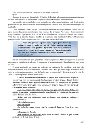 112
Você percebe que também esta profecia está sendo cumprida?
Qual?
O estado da igreja nos dias de hoje. O Espírito de Profecia afirma que para estes que estiverem
vivendo nesta situação de desinteresse, a segunda vinda de Cristo será como um ladrão.
Isso significa que se você não estiver vigiando, não saberá a que hora Jesus virá. Sendo assim,
posso concluir que para aqueles que estiverem vigiando a vinda de Jesus não será como a chegada de
um ladrão.
Tenho lido sobre a época em que Guilherme Miller iniciou sua pregação sobre a breve volta de
Jesus e como houve um despertamento para o estudo das profecias. As pessoas dedicavam muito
tempo estudando a palavra de Deus. A Sra. White falando sobre este período diz que a declaração:
"Até duas mil e trezentas tardes e manhãs; e o santuário será purificado." (Dan. 8:14) era uma
passagem muito familiar ao povo que estava esperando a vinda do Senhor.
Haviam muitas reuniões para aprenderem sobre estas profecias. Milhares de pessoas se reuniam
para ouvir os pregadores do advento. O assunto, ou a “verdade presente” daquela época, era a volta
de Jesus.
E agora analisando um pouco as profecias que acabamos de considerar, será que não
deveríamos também estar estudando sobre a volta de Jesus? Será que não é tempo de falarmos mais
sobre as profecias que apontam a volta do Senhor para os nossos dias? Não deveria ser a “a volta de
Jesus” a verdade presente para os nossos dias?
“ Irmãos, relativamente aos tempos e às épocas, não há necessidade de que eu
vos escreva; pois vós mesmos estais inteirados com precisão de que o Dia do Senhor
vem como ladrão de noite. Quando andarem dizendo: Paz e segurança, eis que lhes
sobrevirá repentina destruição, como vêm as dores de parto à que está para dar à luz;
e de nenhum modo escaparão.
Mas vós, irmãos, não estais em trevas, para que esse Dia como ladrão vos
apanhe de surpresa; porquanto vós todos sois filhos da luz e filhos do dia; nós não
somos da noite, nem das trevas.
Assim, pois, não durmamos como os demais; pelo contrário, vigiemos e
sejamos sóbrios.”
“ Regozijai-vos sempre.
Orai sem cessar.
Em tudo, dai graças, porque esta é a vontade de Deus em Cristo Jesus para
convosco.
Não apagueis o Espírito.
Não desprezeis as profecias; julgai todas as coisas, retende o que é bom;
abstende-vos de toda forma de mal.
“Era esta profecia repetida com alegria pelos lábios de
milhares, como a senha de sua fé. Todos sentiam que dos
acontecimentos nela preditos dependiam suas mais brilhantes
expectativas e mais acariciadas esperanças. Ficara demonstrado
que estes dias proféticos terminariam no outono de 1844.” - História
da Redenção, pág. 375.
 