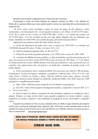 116
Quando Jesus terminar o julgamento ele voltará para dar a sentença.
Comentando a Lição da Escola Sabatina do segundo trimestre de 2002, o Dr. Sikberto R.
Marks dá os seguintes dados que muito podem ajudar a termos um panorama dos acontecimentos do
tempo do fim:
Na Terra várias coisas assinalam a época do início do tempo do fim. Quanto a sinais
espetaculares, são basicamente três: (a) um grande terremoto, o de Lisboa, em 01/11/1755 (Apoc.
6:12); (b) os sinais no sol e na lua, em 19/05/1780 (Mat. 24:29), e: (c) a queda das estrelas, em
13/11/1833 (Apoc. 6:12-14). O tempo do fim viria logo depois daqueles dias de tribulação, que
foram concluídos em 10/02/1798, com a prisão do papa, pelo General francês Bertier.
Alguns fatos precederam o início do tempo do fim, são eles:
a) O fim da supremacia do poder turco, que se iniciou em 27/07/1449 e se estendeu até
11/08/1840, durando 391 anos e 15 dias, (ver Apoc. 9:13 e 14).
b) O fim da grande perseguição (Mat. 24:29), em 1773.
c) O final de um século de grande apostasia, o séc. XVIII, entre os anos de 1700 e 1800.
d) A queima das Bíblias em praça pública, as duas testemunhas, que ficaram mortas por 3,5
anos, isso aconteceu em Paris, do dia 24/10/1703 ao mês de março de 1707 (Apoc. 11:7-12). Houve
na França um decreto contra a Bíblia durante esses anos para eliminá-la, o que não foi possível. Ao
contrário, logo depois desses dias ela passou a ser publicada e estudada em grande escala e em
muitas línguas.
e) Forte reavivamento sobre o estudo da Bíblia. Por esses anos, por volta de 1798 em diante,
levantaram-se, em diversos lugares, estudiosos e pregadores, conforme Apoc. 14:6 a 12 e 18:1, tais
como Farel e Calvino na França e Suíça; Gaussen publicou lições para crianças; Lacunza
trabalhou na América Latina; Benguel na Alemanha; Guilherme Müller, José Wolf e mais uns 3.000
pregadores se espalharam pelo mundo.
f) Entre 1840 e 1844 houve forte estudo do livro de Daniel e suas profecias.
g) Em 1842, Carlos Fitch preparou um diagrama profético, cumprindo a visão de Hab. 2:2 e
3 – “escreve esta visão...”
h) Desses tempos em diante, a pregação das três mensagens angélicas se espalha por todo o
planeta. Estamos no tempo do fim. Hoje vemos grandes pregadores de alcance global e muitos
pregadores de alcance regional e uma infinidade de pregadores locais, anunciando o evangelho
eterno.
Enquanto isso acontecia na Terra, no céu, o Salvador entra, em 1844, no lugar santíssimo do santuário
celeste, para o serviço de purificação desse santuário, (Dan. 8:14) como o sumo sacerdote fazia no dia da
espiação no tempo do povo de Israel, até a morte de JESUS na cruz. Portanto, estamos em tempo de juízo, e
esse é o tempo do fim. www.designioglobal.com.br
SERÁ QUE É POSSÍVEL IRMOS MAIS LONGE DO QUE JÁ FOMOS
EM NOSSA PESQUISA SOBRE O TEMPO EM QUE JESUS VIRÁ?
CREIO QUE SIM.
 