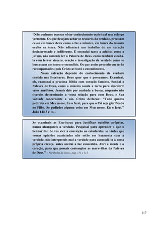 117
“Não podemos esperar obter conhecimento espiritual sem esforço
veemente. Os que desejam achar os tesouros da verdade, precisam
cavar em busca deles como o faz o mineiro, em busca do tesouro
oculto na terra. Não adiantará um trabalho de um coração
desinteressado e indiferente. É essencial tanto a adultos como a
jovens, não somente ler a Palavra de Deus, como também estudá-
la com fervor sincero, oração e investigação da verdade como se
buscassem um tesouro escondido. Os que assim procederem serão
recompensados; pois Cristo avivará o entendimento.
Nossa salvação depende do conhecimento da verdade
contida nas Escrituras. Deus quer que o possuamos. Examinai,
oh, examinai a preciosa Bíblia com coração faminto. Sondai a
Palavra de Deus, como o mineiro sonda a terra para descobrir
veios auríferos. Jamais deis por acabada a busca, enquanto não
tiverdes determinado a vossa relação para com Deus, e Sua
vontade concernente a vós. Cristo declarou: "Tudo quanto
pedirdes em Meu nome, Eu o farei, para que o Pai seja glorificado
no Filho. Se pedirdes alguma coisa em Meu nome, Eu o farei."
João 14:13 e 14. -
Se examinais as Escrituras para justificar opiniões próprias,
nunca alcançareis a verdade. Pesquisai para aprender o que o
Senhor diz. Se vos vier a convicção ao estudardes, se virdes que
vossas opiniões acariciadas não estão em harmonia com a
verdade, não interpreteis mal a verdade para acomodá-la à vossa
própria crença, antes aceitai a luz concedida. Abri a mente e o
coração, para que possais contemplar as maravilhas da Palavra
de Deus.” – Parábolas de Jesus , pág. 111 e 112.
 