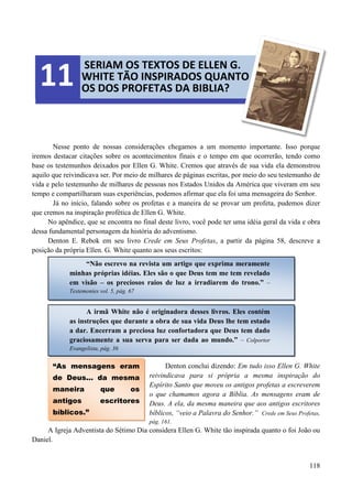 118
Nesse ponto de nossas considerações chegamos a um momento importante. Isso porque
iremos destacar citações sobre os acontecimentos finais e o tempo em que ocorrerão, tendo como
base os testemunhos deixados por Ellen G. White. Cremos que através de sua vida ela demonstrou
aquilo que reivindicava ser. Por meio de milhares de páginas escritas, por meio do seu testemunho de
vida e pelo testemunho de milhares de pessoas nos Estados Unidos da América que viveram em seu
tempo e compartilharam suas experiências, podemos afirmar que ela foi uma mensageira do Senhor.
Já no início, falando sobre os profetas e a maneira de se provar um profeta, pudemos dizer
que cremos na inspiração profética de Ellen G. White.
No apêndice, que se encontra no final deste livro, você pode ter uma idéia geral da vida e obra
dessa fundamental personagem da história do adventismo.
Denton E. Rebok em seu livro Crede em Seus Profetas, a partir da página 58, descreve a
posição da própria Ellen. G. White quanto aos seus escritos:
Denton conclui dizendo: Em tudo isso Ellen G. White
reivindicava para si própria a mesma inspiração do
Espírito Santo que moveu os antigos profetas a escreverem
o que chamamos agora a Bíblia. As mensagens eram de
Deus. A ela, da mesma maneira que aos antigos escritores
bíblicos, “veio a Palavra do Senhor.” Crede em Seus Profetas,
pág. 161.
A Igreja Adventista do Sétimo Dia considera Ellen G. White tão inspirada quanto o foi João ou
Daniel.
SERIAM OS TEXTOS DE ELLEN G.
WHITE TÃO INSPIRADOS QUANTO
OS DOS PROFETAS DA BIBLIA?
11
“Não escrevo na revista um artigo que exprima meramente
minhas próprias idéias. Eles são o que Deus tem me tem revelado
em visão – os preciosos raios de luz a irradiarem do trono.” –
Testemonies vol. 5, pág. 67
A irmã White não é originadora desses livros. Eles contém
as instruções que durante a obra de sua vida Deus lhe tem estado
a dar. Encerram a preciosa luz confortadora que Deus tem dado
graciosamente a sua serva para ser dada ao mundo.” – Colportor
Evangelista, pág. 36
“As mensagens eram
de Deus... da mesma
maneira que os
antigos escritores
bíblicos.”
 
