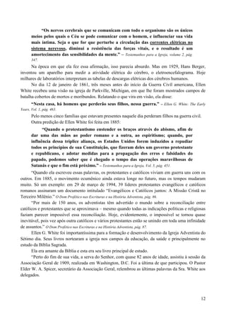 12
“Os nervos cerebrais que se comunicam com todo o organismo são os únicos
meios pelos quais o Céu se pode comunicar com o homem, e influenciar sua vida
mais íntima. Seja o que for que perturbe a circulação das correntes elétricas no
sistema nerevoso, diminui a resistência das forças vitais, e o resultado é um
amortecimento das sensibilidades da mente.” – Testemunhos para a Igreja, volume 2, pág.
347.
Na época em que ela fez essa afirmação, isso parecia absurdo. Mas em 1929, Hans Berger,
inventou um aparelho para medir a atividade elétrica do cérebro, o eletroencefalograma. Hoje
milhares de laboratórios interpretam as tabelas de descargas elétricas dos cérebros humanos.
No dia 12 de janeiro de 1861, três meses antes do início da Guerra Civíl americana, Ellen
White recebeu uma visão na igreja de Parkville, Michigan, em que lhe foram mostrados campos de
batalha cobertos de mortos e moribundos. Relatando o que vira em visão, ela disse:
“Nesta casa, há homens que perderão seus filhos, nessa guerra.” – Ellen G. White: The Early
Years, Vol. 1, pág. 463.
Pelo menos cinco famílias que estavam presentes naquele dia perderam filhos na guerra civil.
Outra predição de Ellen White foi feita em 1885:
“Quando o protestantismo enstender os braços através do abismo, afim de
dar uma das mãos ao poder romano e a outra, ao espiritismo; quando, por
influência dessa tríplice aliança, os Estados Unidos forem induzidos a repudiar
todos os princípios de sua Constituição, que fizeram deles um governo protestante
e republicano, e adotar medidas para a propagação dos erros e falsidades do
papado, podemos saber que é chegado o tempo das operações maravilhosas de
Satanás e que o fim está próximo.” – Testemunhos para a Igreja, Vol. 5, pág. 451.
“Quando ela escreveu essas palavras, os protestantes e católicos viviam em guerra uns com os
outros. Em 1885, o movimento ecumênico ainda estava longe no futuro, mas os tempos mudaram
muito. Só um exemplo: em 29 de março de 1994, 39 líderes protestantes evangélicos e católicos
romanos assinaram um documento intitulado “Evangélicos e Católicos juntos: A Missão Cristã no
Terceiro Milênio.” O Dom Profético nas Escrituras e na História Adventista, pág. 86.
“Por mais de 150 anos, os adventistas têm advertido o mundo sobre a reconciliação entre
católicos e protestantes que se aproximava – mesmo quando todas as indicações políticas e religiosas
faziam parecer impossível essa reconciliação. Hoje, evidentemente, o impossível se tornou quase
inevitável, pois vez após outra católicos e vários protestantes estão se unindo em toda uma infinidade
de assuntos.” O Dom Profético nas Escrituras e na História Adventista, pág. 87.
Ellen G. White foi importantíssima para a formação e desenvolvimento da Igreja Adventista do
Sétimo dia. Seus livros nortearam a igreja nos campos da educação, da saúde e principalmente no
estudo da Bíblia Sagrada.
Ela era amante da Bíblia e esta era seu livro principal de estudo.
“Perto do fim de sua vida, a serva do Senhor, com quase 82 anos de idade, assistiu à sessão da
Associação Geral de 1909, realizada em Washington, D.C. Foi a última de que participou. O Pastor
Elder W. A. Spicer, secretário da Associação Geral, relembrou as últimas palavras da Sra. White aos
delegados.
 