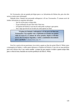 120
Os Testemunhos são um grande privilégio para o os Adventistas do Sétimo dia, pois eles têm
acesso a muito mais informação.
Sabendo disso, Satanás tem procurado enfraquecer a fé nos Testemunhos. É comum ouvir de
irmãos Adventistas as seguintes desculpas:
- Isto foi escrito para o tempo dela.
- O que realmente ela quis dizer não é bem isso.
- O Espírito de Profecia é um mar de onde pode se pinçar o que quiser.
- Isto é algo que deverá ser levado em conta apenas no final.
Este foi o motivo de me posicionar, já no início, quanto ao fato de aceitar Ellen G. White como
a mensageira do Senhor, e sobre quem repousava o Espírito de Profecia. E por ela ser uma profetisa
para estes últimos dias é que vvaammooss eessttuuddaarr oo tteemmppoo eemm qquuee eessttaammooss vviivveennddoo ee qquuaannttoo tteemmppoo ffaallttaa
ppaarraa aa vvoollttaa ddee JJeessuuss,, bbaasseeaaddoo nnooss eessccrriittooss pprrooffééttiiccooss ddee EElllleenn GG.. WWhhiittee..
“O plano de Satanás é enfraquecer a fé do povo de Deus nos
Testemunhos. Em seguida vem o cepticismo no tocante aos pontos
vitais de nossa fé, as colunas de nossa posição, depois as dúvidas
acerca das Escrituras Sagradas, e então a caminhada descendente
para a perdição.” - Eventos Finais, pág. 154
 
