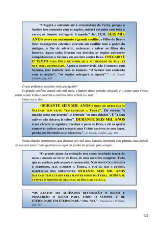 122
O que podemos entender neste parágrafo?
O grande conflito durará seis mil anos, e depois deste período chegado é o tempo para Cristo
voltar a esta Terra e encerrar o conflito entre o bem e o mal.
Outro texto diz:
Nesta citação entendemos que durante seis mil anos Satanás dominará este planeta, mas depois
de seis mil anos Cristo quebrará os laços da prisão do pecado para sempre.
"Chegará o estrondo até à extremidade da Terra, porque o
Senhor tem contenda com as nações, entrará em juízo com toda a
carne; os ímpios entregará à espada." Jer. 25:31. SSEEIISS MMIILL
AANNOOSS eesstteevvee eemm aannddaammeennttoo oo ggrraannddee ccoonnfflliittoo; o Filho de Deus e
Seus mensageiros celestiais estavam em conflito com o poder do
maligno, a fim de advertir, esclarecer e salvar os filhos dos
homens. Agora todos fizeram sua decisão; os ímpios uniram-se
completamente a Satanás em sua luta contra Deus. CCHHEEGGAADDOO ÉÉ
OO TTEEMMPPOO PPAARRAA DDEEUUSS RREEIIVVIINNDDIICCAARR AA AAUUTTOORRIIDDAADDEE DDEE SSUUAA LLEEII
QQUUEE FFOORRAA DDEESSPPRREEZZAADDAA.. Agora a controvérsia não é somente com
Satanás, mas também com os homens. "O Senhor tem contenda
com as nações"; "os ímpios entregará à espada".” - O Grande
Conflito, pág. 663.
“DDUURRAANNTTEE SSEEIISS MMIILL AANNOOSS AA OOBBRRAA DDEE RREEBBEELLIIÃÃOO DDEE
SSAATTAANNÁÁSS TTEEMM FFEEIITTOO ""EESSTTRREEMMEECCEERR AA TTEERRRRAA"". Ele tornou "o
mundo como um deserto", e destruiu "as suas cidades". E "a seus
cativos não deixava ir soltos". DDUURRAANNTTEE SSEEIISS MMIILL AANNOOSS
o seu cárcere (o sepulcro) recebeu o povo de Deus, e ele os queria
conservar cativos para sempre; mas Cristo quebrou os seus laços,
pondo em liberdade os prisioneiros.” - O Grande Conflito, pág. 660.
“O grande plano da redenção tem como resultado trazer de
novo o mundo ao favor de Deus, de uma maneira completa. Tudo
que se perdera pelo pecado é restaurado. NNÃÃOO SSOOMMEENNTTEE OO HHOOMMEEMM
ÉÉ RREEDDIIMMIIDDOO,, MMAASS TTAAMMBBÉÉMM AA TTEERRRRAA,, AA FFIIMM DDEE SSEERR AA EETTEERRNNAA
HHAABBIITTAAÇÇÃÃOO DDOOSS OOBBEEDDIIEENNTTEESS.. DDUURRAANNTTEE SSEEIISS MMIILL AANNOOSS
SSAATTAANNÁÁSS TTEEMM LLUUTTAADDOO PPAARRAA MMAANNTTEERR PPOOSSSSEE DDAA TTEERRRRAA.. AAGGOORRAA SSEE
CCUUMMPPRREE OO PPRROOPPÓÓSSIITTOO OORRIIGGIINNAALL DDEE DDEEUUSS AAOO CCRRIIÁÁ--LLAA..
““OOSS SSAANNTTOOSS DDOO AALLTTÍÍSSSSIIMMOO RREECCEEBBEERRÃÃOO OO RREEIINNOO EE
PPOOSSSSUUIIRRÃÃOO OO RREEIINNOO PPAARRAA TTOODDOO OO SSEEMMPPRREE EE DDEE
EETTEERRNNIIDDAADDEE EEMM EETTEERRNNIIDDAADDEE.."" Dan. 7:18.” - Patriarcas e Profetas,
pág. 342.
 