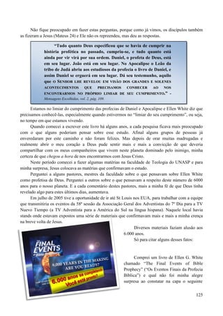 125
Não fique preocupado em fazer estas perguntas, porque como já vimos, os discípulos também
as fizeram a Jesus (Mateus 24) e Ele não os repreendeu, mas deu as respostas.
Estamos no limiar do cumprimento das profecias de Daniel e Apocalipse e Ellen White diz que
precisamos conhecê-las, especialmente quando estivermos no “limiar do seu cumprimento”, ou seja,
no tempo em que estamos vivendo.
Quando comecei a escrever este livro há alguns anos, a cada pesquisa ficava mais preocupado
com o que alguns poderiam pensar sobre esse estudo. Afinal alguns grupos de pessoas já
enveredaram por este caminho e não foram felizes. Mas depois de orar muitas madrugadas e
realmente abrir o meu coração a Deus pude sentir mais e mais a convicção de que deveria
compartilhar com os meus companheiros que vivem neste planeta dominado pelo inimigo, minha
certeza de que chegou a hora de nos encontrarmos com Jesus Cristo.
Neste período comecei a fazer algumas matérias na faculdade de Teologia do UNASP e para
minha surpresa, Jesus colocava as matérias que confirmavam o estudo.
Perguntei a alguns pastores, mestres da faculdade sobre o que pensavam sobre Ellen White
como profetisa de Deus. Perguntei a outros sobre o que pensavam a respeito deste número de 6000
anos para o nosso planeta. E a cada comentário destes pastores, mais a minha fé de que Deus tinha
revelado algo para estes últimos dias, aumentava.
Em julho de 2005 tive a oportunidade de ir até St Louis nos EUA, para trabalhar com a equipe
que transmitiria os eventos da 58ª sessão da Associação Geral dos Adventistas do 7º Dia para a TV
Nuevo Tiempo (a TV Adventista para a América do Sul na língua hispana). Naquele local havia
stands onde estavam expostos uma série de materiais que confirmavam mais e mais a minha crença
na breve volta de Jesus.
Diversos materiais faziam alusão aos
6.000 anos.
Só para citar alguns desses fatos:
Comprei um livro de Ellen G. White
chamado “The Final Events of Bible
Prophecy” (“Os Eventos Finais da Profecia
Bíblica”) e qual não foi minha alegre
surpresa ao constatar na capa o seguinte
“Tudo quanto Deus especificou que se havia de cumprir na
história profética no passado, cumpriu-se, e tudo quanto está
ainda por vir virá por sua ordem. Daniel, o profeta de Deus, está
em seu lugar. João está em seu lugar. No Apocalipse o Leão da
tribo de Judá abriu aos estudiosos da profecia o livro de Daniel, e
assim Daniel se erguerá em seu lugar. Dá seu testemunho, aquilo
que OO SSEENNHHOORR LLHHEE RREEVVEELLOOUU EEMM VVIISSÃÃOO DDOOSS GGRRAANNDDEESS EE SSOOLLEENNEESS
AACCOONNTTEECCIIMMEENNTTOOSS QQUUEE PPRREECCIISSAAMMOOSS CCOONNHHEECCEERR AAOO NNOOSS
EENNCCOONNTTRRAARRMMOOSS NNOO PPRRÓÓPPRRIIOO LLIIMMIIAARR DDEE SSEEUU CCUUMMPPRRIIMMEENNTTOO..”” --
Mensagens Escolhidas, vol. 2, pág. 109.
 