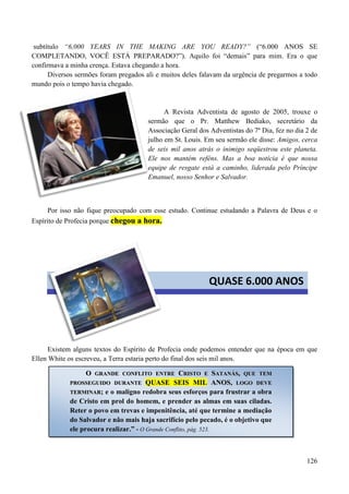 126
subtítulo “6,000 YEARS IN THE MAKING ARE YOU READY?” (“6.000 ANOS SE
COMPLETANDO, VOCÊ ESTÁ PREPARADO?”). Aquilo foi “demais” para mim. Era o que
confirmava a minha crença. Estava chegando a hora.
Diversos sermões foram pregados ali e muitos deles falavam da urgência de pregarmos a todo
mundo pois o tempo havia chegado.
A Revista Adventista de agosto de 2005, trouxe o
sermão que o Pr. Matthew Bediako, secretário da
Associação Geral dos Adventistas do 7º Dia, fez no dia 2 de
julho em St. Louis. Em seu sermão ele disse: Amigos, cerca
de seis mil anos atrás o inimigo seqüestrou este planeta.
Ele nos mantém reféns. Mas a boa notícia é que nossa
equipe de resgate está a caminho, liderada pelo Príncipe
Emanuel, nosso Senhor e Salvador.
Por isso não fique preocupado com esse estudo. Continue estudando a Palavra de Deus e o
Espírito de Profecia porque cchheeggoouu aa hhoorraa..
Existem alguns textos do Espírito de Profecia onde podemos entender que na época em que
Ellen White os escreveu, a Terra estaria perto do final dos seis mil anos.
QUASE 6.000 ANOS
OO GGRRAANNDDEE CCOONNFFLLIITTOO EENNTTRREE CCRRIISSTTOO EE SSAATTAANNÁÁSS,, QQUUEE TTEEMM
PPRROOSSSSEEGGUUIIDDOO DDUURRAANNTTEE QQUUAASSEE SSEEIISS MMIILL AANNOOSS,, LLOOGGOO DDEEVVEE
TTEERRMMIINNAARR; e o maligno redobra seus esforços para frustrar a obra
de Cristo em prol do homem, e prender as almas em suas ciladas.
Reter o povo em trevas e impenitência, até que termine a mediação
do Salvador e não mais haja sacrifício pelo pecado, é o objetivo que
ele procura realizar.” - O Grande Conflito, pág. 523.
 