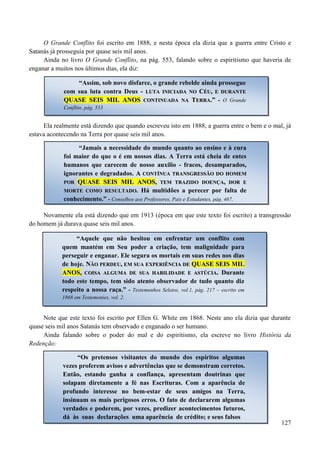 127
O Grande Conflito foi escrito em 1888, e nesta época ela dizia que a guerra entre Cristo e
Satanás já prosseguia por quase seis mil anos.
Ainda no livro O Grande Conflito, na pág. 553, falando sobre o espiritismo que haveria de
enganar a muitos nos últimos dias, ela diz:
Ela realmente está dizendo que quando escreveu isto em 1888, a guerra entre o bem e o mal, já
estava acontecendo na Terra por quase seis mil anos.
Novamente ela está dizendo que em 1913 (época em que este texto foi escrito) a transgressão
do homem já durava quase seis mil anos.
Note que este texto foi escrito por Ellen G. White em 1868. Neste ano ela dizia que durante
quase seis mil anos Satanás tem observado e enganado o ser humano.
Ainda falando sobre o poder do mal e do espiritismo, ela escreve no livro História da
Redenção:
“Assim, sob novo disfarce, o grande rebelde ainda prossegue
com sua luta contra Deus - LLUUTTAA IINNIICCIIAADDAA NNOO CCÉÉUU,, EE DDUURRAANNTTEE
QQUUAASSEE SSEEIISS MMIILL AANNOOSS CCOONNTTIINNUUAADDAA NNAA TTEERRRRAA..”” -- O Grande
Conflito, pág. 553
“Jamais a necessidade do mundo quanto ao ensino e à cura
foi maior do que o é em nossos dias. A Terra está cheia de entes
humanos que carecem de nosso auxílio - fracos, desamparados,
ignorantes e degradados. AA CCOONNTTÍÍNNUUAA TTRRAANNSSGGRREESSSSÃÃOO DDOO HHOOMMEEMM
PPOORR QQUUAASSEE SSEEIISS MMIILL AANNOOSS,, TTEEMM TTRRAAZZIIDDOO DDOOEENNÇÇAA,, DDOORR EE
MMOORRTTEE CCOOMMOO RREESSUULLTTAADDOO.. Há multidões a perecer por falta de
conhecimento.” - Conselhos aos Professores, Pais e Estudantes, pág. 467.
“Aquele que não hesitou em enfrentar um conflito com
quem mantém em Seu poder a criação, tem malignidade para
perseguir e enganar. Ele segura os mortais em suas redes nos dias
de hoje. NNÃÃOO PPEERRDDEEUU,, EEMM SSUUAA EEXXPPEERRIIÊÊNNCCIIAA DDEE QQUUAASSEE SSEEIISS MMIILL
AANNOOSS,, CCOOIISSAA AALLGGUUMMAA DDEE SSUUAA HHAABBIILLIIDDAADDEE EE AASSTTÚÚCCIIAA.. Durante
todo este tempo, tem sido atento observador de tudo quanto diz
respeito a nossa raça.” - Testemunhos Seletos, vol.1, pág. 217 – escrito em
1868 em Testemonies, vol. 2.
“Os pretensos visitantes do mundo dos espíritos algumas
vezes proferem avisos e advertências que se demonstram corretos.
Então, estando ganha a confiança, apresentam doutrinas que
solapam diretamente a fé nas Escrituras. Com a aparência de
profundo interesse no bem-estar de seus amigos na Terra,
insinuam os mais perigosos erros. O fato de declararem algumas
verdades e poderem, por vezes, predizer acontecimentos futuros,
dá às suas declarações uma aparência de crédito; e seus falsos
 