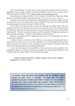 13
„Ela foi à plataforma, no último dia da sessão, para dizer algumas palavras de ânimo e
despedida, e então se dirigiu ao púlpito, onde havia uma Bíblia. Abriu o livro, e o segurou com as
mãos trêmulas, devido à idade. E disse: Irmãos e irmãs, eu vos recomendo este livro.‟
Sem nenhuma outra palavra, fechou o livro e retirou-se da plataforma. Foram suas últimas
palavras na assembléia mundial da igreja remanescente.” Revista Adventista, novembro de 2004, 10.
Ela nunca escreveu nada que contradissesse a Bíblia Sagrada. Não testamos a Bíblia com base
nos escritos dela, mas sim os escritos dela com base na Bíblia. Ela disse que seus escritos eram uma
luz menor para guiar as pessoas à luz maior: a Palavra de Deus.
A Sra. White fez muitas previsões com base na inspiração do Espírito Santo. Não havia
margem de erro. Entre elas ela previu uma guerra civil nos Estados Unidos. Em uma época que até
os especialistas afirmavam aos americanos que não haveria uma guerra civil, ela fez uma declaração
impressionante: “Em breve nossa nação estará em conflito e desordem.” Olhando para as pessoas na
igreja onde estava, declarou: “Alguns de vocês perderão os filhos na guerra.”
Muitas de suas profecias têm se cumprido em nossos dias. E eu pessoalmente creio que as
demais ainda se cumprirão.
A melhor forma de você decidir se Ellen White foi ou não uma pessoa inspirada por Deus, é
lendo seus livros. Cada um tem os seus livros preferidos, e eu vou recomendar alguns dos meus:
História da Redenção, Caminho a Cristo, O Desejado de Todas as Nações, O Grande Conflito entre
outros. Todos são publicados pela Casa Publicadora Brasileira.
E para você que deseja ser mais semelhante a Jesus; que quer ter uma experiência mais
profunda com Deus; uma vida mais saudável; quer ampliar o seu conhecimento da Bíblia; ter mais
comunhão com Deus, estude a Bíblia e os escritos dessa mensageira.
“Crede no Senhor vosso Deus, e estareis seguros; crede nos Seus profetas e
prosperareis.” (II Crônicas 20:20)
"O Senhor Jeová não fará coisa alguma, sem ter revelado o Seu
segredo aos Seus servos, os profetas." Ao passo que "as coisas
encobertas são para o Senhor nosso Deus" (Amós 3:7), "as reveladas
são para nós e para nossos filhos para sempre". Deut. 29:29. DDEEUUSS
NNOOSS TTEEMM DDAADDOO EESSSSAASS CCOOIISSAASS,, EE SSUUAA BBÊÊNNÇÇÃÃOO AACCOOMMPPAANNHHAARRÁÁ OO EESSTTUUDDOO
RREEVVEERREENNTTEE DDAASS EESSCCRRIITTUURRAASS PPRROOFFÉÉTTIICCAASS,, AAPPOOIIAADDOO DDEE OORRAAÇÇÃÃOO..”” -- O
Desejado de Todas as Nações, pág. 235.
 