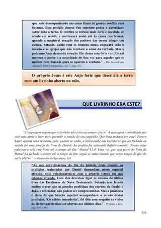 133
“A linguagem sugere que o livrinho não estivera sempre aberto. A mensagem simbolizada por
este anjo abriu o livro para permitir o estudo do seu conteúdo. Que livro poderia ser esse? Parece
haver apenas uma resposta, pois, quanto se saiba, a única parte das Escrituras que foi fechada ou
selada foi uma porção do livro de Daniel. Ao profeta foi ordenado definitivamente: „Fecha estas
palavras e sela este livro até o tempo do fim.‟ Daniel 12:4. Uma vez que esta parte do livro de
Daniel foi fechada somente até o tempo do fim, segue-se naturalmente que nesse tempo do fim ele
seria aberto.” As Revelações do Apocalipse, 114.
que está desempenhando nas cenas finais do grande conflito com
Satanás. Essa posição denota Seu supremo poder e autoridade
sobre toda a terra. O conflito se tornou mais forte e decidido de
século em século, e continuará assim até às cenas conclusivas,
quando a magistral atuação dos poderes das trevas atingir seu
clímax. Satanás, unido com os homens maus, enganará todo o
mundo e as igrejas que não recebam o amor da verdade. Mas o
poderoso Anjo demanda atenção. Ele clama com forte voz. Ele vai
mostrar o poder e a autoridade de Sua voz para aqueles que se
uniram com Satanás para se oporem à verdade.” - The Seventh-day
Adventist Bible Commentary, vol. 7, pág. 971.
O próprio Jesus é este Anjo forte que desce até a terra
com um livrinho aberto na mão.
QUE LIVRINHO ERA ESTE?
“Ao nos aproximarmos do fim da história deste mundo, as
profecias registradas por Daniel demandam nossa especial
atenção, visto relacionarem-se com o próprio tempo em que
estamos vivendo. Com elas devem-se ligar os ensinos do último
livro das Escrituras do Novo Testamento. Satanás tem levado
muitos a crer que as porções proféticas dos escritos de Daniel e
João, o revelador, não podem ser compreendidas. Mas a promessa
é clara de que bênção especial acompanhará o estudo dessas
profecias. „Os sábios entenderão‟, foi dito com respeito às visões
de Daniel que deviam ser abertas nos últimos dias.” - Profetas e Reis,
pág. 547 e 548.
 