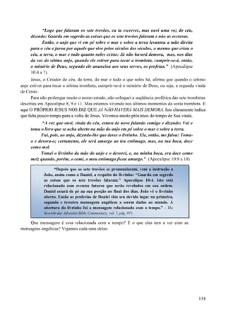 134
“Logo que falaram os sete trovões, eu ia escrever, mas ouvi uma voz do céu,
dizendo: Guarda em segredo as coisas que os sete trovões falaram e não as escrevas.
Então, o anjo que vi em pé sobre o mar e sobre a terra levantou a mão direita
para o céu e jurou por aquele que vive pelos séculos dos séculos, o mesmo que criou o
céu, a terra, o mar e tudo quanto neles existe: Já não haverá demora, mas, nos dias
da voz do sétimo anjo, quando ele estiver para tocar a trombeta, cumprir-se-á, então,
o mistério de Deus, segundo ele anunciou aos seus servos, os profetas.” (Apocalipse
10:4 a 7)
Jesus, o Criador do céu, da terra, do mar e tudo o que neles há, afirma que quando o sétimo
anjo estiver para tocar a sétima trombeta, cumprir-se-á o mistério de Deus, ou seja, a segunda vinda
de Cristo.
Para não prolongar muito o nosso estudo, não coloquei a seqüência profética das sete trombetas
descritas em Apocalipse 8, 9 e 11. Mas estamos vivendo nos últimos momentos da sexta trombeta. EE
aaqquuii OO PPRRÓÓPPRRIIOO JJEESSUUSS NNOOSS DDIIZZ QQUUEE JJÁÁ NNÃÃOO HHAAVVEERRÁÁ MMAAIISS DDEEMMOORRAA.. IIssttoo ccllaarraammeennttee iinnddiiccaa
qquuee ffaallttaa ppoouuccoo tteemmppoo ppaarraa aa vvoollttaa ddee JJeessuuss.. VViivveemmooss mmuuiittoo pprróóxxiimmooss ddoo tteemmppoo ddee SSuuaa vviinnddaa..
“A voz que ouvi, vinda do céu, estava de novo falando comigo e dizendo: Vai e
toma o livro que se acha aberto na mão do anjo em pé sobre o mar e sobre a terra.
Fui, pois, ao anjo, dizendo-lhe que desse o livrinho. Ele, então, me falou: Toma-
o e devora-o; certamente, ele será amargo ao teu estômago, mas, na tua boca, doce
como mel.
Tomei o livrinho da mão do anjo e o devorei, e, na minha boca, era doce como
mel; quando, porém, o comi, o meu estômago ficou amargo.” (Apocalipse 10:8 a 10)
Que mensagem é essa relacionada com o tempo? E o que elas tem a ver com as
mensagens angélicas? Vejamos cada uma delas:
“Depois que os sete trovões se pronunciaram, vem a instrução a
João, assim como a Daniel, a respeito do livrinho: “Guarda em segredo
as coisas que os sete trovões falaram.” Apocalipse 10:4. Isto está
relacionado com eventos futuros que serão revelados em sua ordem.
Daniel estará de pé na sua porção no final dos dias. João vê o livrinho
aberto. Então as profecias de Daniel têm seu devido lugar na primeira,
segunda e terceira mensagens angélicas a serem dadas ao mundo. A
abertura do livrinho foi a mensagem relacionada com o tempo.” - The
Seventh-day Adventist Bible Commentary, vol. 7, pág. 971.
 
