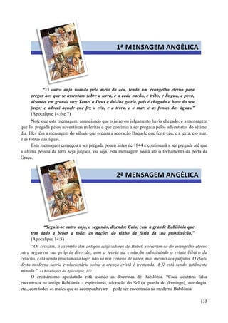 135
“Vi outro anjo voando pelo meio do céu, tendo um evangelho eterno para
pregar aos que se assentam sobre a terra, e a cada nação, e tribo, e língua, e povo,
dizendo, em grande voz: Temei a Deus e dai-lhe glória, pois é chegada a hora do seu
juízo; e adorai aquele que fez o céu, e a terra, e o mar, e as fontes das águas.”
(Apocalipse 14:6 e 7)
Note que esta mensagem, anunciando que o juízo ou julgamento havia chegado, é a mensagem
que foi pregada pelos adventistas mileritas e que continua a ser pregada pelos adventistas do sétimo
dia. Eles têm a mensagem do sábado que ordena a adoração Daquele que fez o céu, e a terra, e o mar,
e as fontes das águas.
Esta mensagem começou a ser pregada pouco antes de 1844 e continuará a ser pregada até que
a última pessoa da terra seja julgada, ou seja, esta mensagem soará até o fechamento da porta da
Graça.
“Seguiu-se outro anjo, o segundo, dizendo: Caiu, caiu a grande Babilônia que
tem dado a beber a todas as nações do vinho da fúria da sua prostituição.”
(Apocalipse 14:8)
“Os cristãos, a exemplo dos antigos edificadores de Babel, volveram-se do evangelho eterno
para seguirem sua própria diversão, com a teoria da evolução substituindo o relato bíblico da
criação. Está sendo proclamada hoje, não só nos centros de saber, mas mesmo dos púlpitos. O efeito
desta moderna teoria evolucionária sobre a crença cristã é tremenda. A fé está sendo sutilmente
minada.” As Revelações do Apocalipse, 172.
O cristianismo apostatado está usando as doutrinas de Babilônia. “Cada doutrina falsa
encontrada na antiga Babilônia – espiritismo, adoração do Sol (a guarda do domingo), astrologia,
etc., com todos os males que as acompanhavam – pode ser encontrada na moderna Babilônia.
1ª MENSAGEM ANGÉLICA
2ª MENSAGEM ANGÉLICA
 
