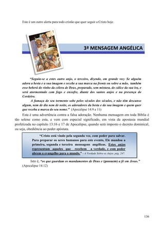 136
Este é um outro alerta para todo cristão que quer seguir a Cristo hoje.
“Seguiu-se a estes outro anjo, o terceiro, dizendo, em grande voz: Se alguém
adora a besta e a sua imagem e recebe a sua marca na fronte ou sobre a mão, também
esse beberá do vinho da cólera de Deus, preparado, sem mistura, do cálice da sua ira, e
será atormentado com fogo e enxofre, diante dos santos anjos e na presença do
Cordeiro.
A fumaça do seu tormento sobe pelos séculos dos séculos, e não têm descanso
algum, nem de dia nem de noite, os adoradores da besta e da sua imagem e quem quer
que receba a marca do seu nome.” (Apocalipse 14:9 a 11)
Esta é uma advertência contra a falsa adoração. Nenhuma mensagem em toda Bíblia é
tão solene como esta, e vem com especial significado, em vista da apostasia mundial
profetizada no capítulo 13:16 e 17 de Apocalipse, quando será imposto o decreto dominical,
ou seja, obediência ao poder apóstata.
Isto é, “os que guardam os mandamentos de Deus e (possuem) a fé em Jesus.”
(Apocalipse 14:12)
3ª MENSAGEM ANGÉLICA
“Cristo está vindo pela segunda vez, com poder para salvar.
Para preparar os seres humanos para este evento, Ele mandou a
primeira, segunda e terceira mensagens angélicas. Estes anjos
representam aqueles que recebem a verdade, e com poder
abrem o evangelho para o mundo.” - A Verdade Sobre os Anjos, pág. 247.
 