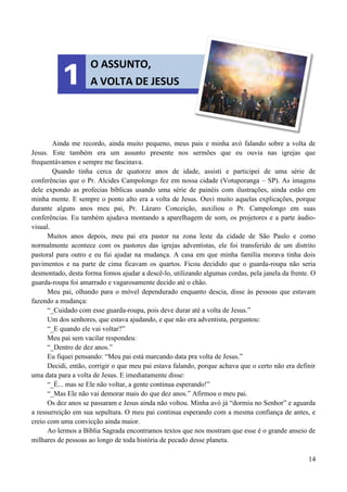 14
Ainda me recordo, ainda muito pequeno, meus pais e minha avó falando sobre a volta de
Jesus. Este também era um assunto presente nos sermões que eu ouvia nas igrejas que
frequentávamos e sempre me fascinava.
Quando tinha cerca de quatorze anos de idade, assisti e participei de uma série de
conferências que o Pr. Alcides Campolongo fez em nossa cidade (Votuporanga – SP). As imagens
dele expondo as profecias bíblicas usando uma série de painéis com ilustrações, ainda estão em
minha mente. E sempre o ponto alto era a volta de Jesus. Ouvi muito aquelas explicações, porque
durante alguns anos meu pai, Pr. Lázaro Conceição, auxiliou o Pr. Campolongo em suas
conferências. Eu também ajudava montando a aparelhagem de som, os projetores e a parte áudio-
visual.
Muitos anos depois, meu pai era pastor na zona leste da cidade de São Paulo e como
normalmente acontece com os pastores das igrejas adventistas, ele foi transferido de um distrito
pastoral para outro e eu fui ajudar na mudança. A casa em que minha família morava tinha dois
pavimentos e na parte de cima ficavam os quartos. Ficou decidido que o guarda-roupa não seria
desmontado, desta forma fomos ajudar a descê-lo, utilizando algumas cordas, pela janela da frente. O
guarda-roupa foi amarrado e vagarosamente decido até o chão.
Meu pai, olhando para o móvel dependurado enquanto descia, disse às pessoas que estavam
fazendo a mudança:
“_Cuidado com esse guarda-roupa, pois deve durar até a volta de Jesus.”
Um dos senhores, que estava ajudando, e que não era adventista, perguntou:
“_E quando ele vai voltar?”
Meu pai sem vacilar respondeu:
“_Dentro de dez anos.”
Eu fiquei pensando: “Meu pai está marcando data pra volta de Jesus.”
Decidi, então, corrigir o que meu pai estava falando, porque achava que o certo não era definir
uma data para a volta de Jesus. E imediatamente disse:
“_É... mas se Ele não voltar, a gente continua esperando!”
“_Mas Ele não vai demorar mais do que dez anos.” Afirmou o meu pai.
Os dez anos se passaram e Jesus ainda não voltou. Minha avó já “dormiu no Senhor” e aguarda
a ressurreição em sua sepultura. O meu pai continua esperando com a mesma confiança de antes, e
creio com uma convicção ainda maior.
Ao lermos a Bíblia Sagrada encontramos textos que nos mostram que esse é o grande anseio de
milhares de pessoas ao longo de toda história de pecado desse planeta.
O ASSUNTO,
A VOLTA DE JESUS
1
 