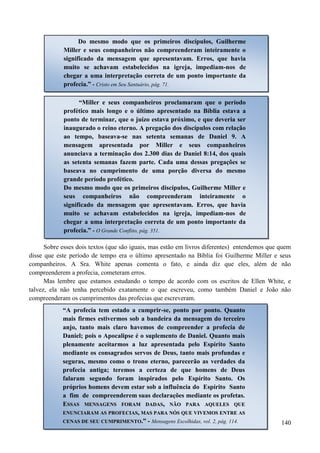 140
Sobre esses dois textos (que são iguais, mas estão em livros diferentes) entendemos que quem
disse que este período de tempo era o último apresentado na Bíblia foi Guilherme Miller e seus
companheiros. A Sra. White apenas comenta o fato, e ainda diz que eles, além de não
compreenderem a profecia, cometeram erros.
Mas lembre que estamos estudando o tempo de acordo com os escritos de Ellen White, e
talvez, ela não tenha percebido exatamente o que escreveu, como também Daniel e João não
compreenderam os cumprimentos das profecias que escreveram.
Do mesmo modo que os primeiros discípulos, Guilherme
Miller e seus companheiros não compreenderam inteiramente o
significado da mensagem que apresentavam. Erros, que havia
muito se achavam estabelecidos na igreja, impediam-nos de
chegar a uma interpretação correta de um ponto importante da
profecia.” - Cristo em Seu Santuário, pág. 71.
“Miller e seus companheiros proclamaram que o período
profético mais longo e o último apresentado na Bíblia estava a
ponto de terminar, que o juízo estava próximo, e que deveria ser
inaugurado o reino eterno. A pregação dos discípulos com relação
ao tempo, baseava-se nas setenta semanas de Daniel 9. A
mensagem apresentada por Miller e seus companheiros
anunciava a terminação dos 2.300 dias de Daniel 8:14, dos quais
as setenta semanas fazem parte. Cada uma dessas pregações se
baseava no cumprimento de uma porção diversa do mesmo
grande período profético.
Do mesmo modo que os primeiros discípulos, Guilherme Miller e
seus companheiros não compreenderam inteiramente o
significado da mensagem que apresentavam. Erros, que havia
muito se achavam estabelecidos na igreja, impediam-nos de
chegar a uma interpretação correta de um ponto importante da
profecia.” - O Grande Conflito, pág. 351.
“A profecia tem estado a cumprir-se, ponto por ponto. Quanto
mais firmes estivermos sob a bandeira da mensagem do terceiro
anjo, tanto mais claro havemos de compreender a profecia de
Daniel; pois o Apocalipse é o suplemento de Daniel. Quanto mais
plenamente aceitarmos a luz apresentada pelo Espírito Santo
mediante os consagrados servos de Deus, tanto mais profundas e
seguras, mesmo como o trono eterno, parecerão as verdades da
profecia antiga; teremos a certeza de que homens de Deus
falaram segundo foram inspirados pelo Espírito Santo. Os
próprios homens devem estar sob a influência do Espírito Santo
a fim de compreenderem suas declarações mediante os profetas.
EESSSSAASS MMEENNSSAAGGEENNSS FFOORRAAMM DDAADDAASS,, NNÃÃOO PPAARRAA AAQQUUEELLEESS QQUUEE
EENNUUNNCCIIAARRAAMM AASS PPRROOFFEECCIIAASS,, MMAASS PPAARRAA NNÓÓSS QQUUEE VVIIVVEEMMOOSS EENNTTRREE AASS
CCEENNAASS DDEE SSEEUU CCUUMMPPRRIIMMEENNTTOO..”” - Mensagens Escolhidas, vol. 2, pág. 114.
 