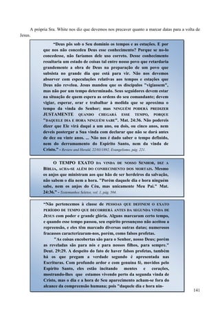 141
A própria Sra. White nos diz que devemos nos precaver quanto a marcar datas para a volta de
Jesus.
“Deus pôs sob o Seu domínio os tempos e as estações. E por
que nos não concedeu Deus esse conhecimento? Porque se no-lo
concedesse, não faríamos dele uso correto. Desse conhecimento
resultaria um estado de coisas tal entre nosso povo que retardaria
grandemente a obra de Deus na preparação de um povo que
subsista no grande dia que está para vir. Não nos devemos
absorver com especulações relativas aos tempos e estações que
Deus não revelou. Jesus mandou que os discípulos "vigiassem",
mas não por um tempo determinado. Seus seguidores devem estar
na situação de quem espera as ordens do seu comandante; devem
vigiar, esperar, orar e trabalhar à medida que se aproxima o
tempo da vinda do Senhor; mas NNIINNGGUUÉÉMM PPOODDEERRÁÁ PPRREEDDIIZZEERR
JJUUSSTTAAMMEENNTTEE QQUUAANNDDOO CCHHEEGGAARRÁÁ EESSSSEE TTEEMMPPOO,, PPOORRQQUUEE
""DDAAQQUUEELLEE DDIIAA EE HHOORRAA NNIINNGGUUÉÉMM SSAABBEE"". Mat. 24:36. Não podereis
dizer que Ele virá daqui a um ano, ou dois, ou cinco anos, nem
deveis postergar a Sua vinda com declarar que não se dará antes
de dez ou vinte anos. ... Não nos é dado saber o tempo definido,
nem do derramamento do Espírito Santo, nem da vinda de
Cristo.” - Review and Herald, 22/03/1892, Evangelismo, pág. 221.
OO TTEEMMPPOO EEXXAATTOO DDAA VVIINNDDAA DDEE NNOOSSSSOO SSEENNHHOORR,, DDIIZZ AA
BBÍÍBBLLIIAA,, AACCHHAA--SSEE AALLÉÉMM DDOO CCOONNHHEECCIIMMEENNTTOO DDOOSS MMOORRTTAAIISS.. Mesmo
os anjos que ministram aos que hão de ser herdeiros da salvação,
não sabem o dia nem a hora. "Porém daquele dia e hora ninguém
sabe, nem os anjos do Céu, mas unicamente Meu Pai." Mat.
24:36.” - Testemunhos Seletos, vol. 1, pág. 504.
“Não pertencemos à classe de PPEESSSSOOAASS QQUUEE DDEEFFIINNEEMM OO EEXXAATTOO
PPEERRÍÍOODDOO DDEE TTEEMMPPOO QQUUEE DDEECCOORRRREERRÁÁ AANNTTEESS DDAA SSEEGGUUNNDDAA VVIINNDDAA DDEE
JJEESSUUSS com poder e grande glória. Alguns marcaram certo tempo,
e quando esse tempo passou, seu espírito presunçoso não aceitou a
repreensão, e eles têm marcado diversas outras datas; numerosos
fracassos caracterizaram-nos, porém, como falsos profetas.
"As coisas encobertas são para o Senhor, nosso Deus; porém
as reveladas são para nós e para nossos filhos, para sempre."
Deut. 29:29. A despeito do fato de haver falsos profetas, também
há os que pregam a verdade segundo é apresentada nas
Escrituras. Com profundo ardor e com genuína fé, movidos pelo
Espírito Santo, eles estão incitando mentes e corações,
mostrando-lhes que estamos vivendo perto da segunda vinda de
Cristo, mas o dia e a hora de Seu aparecimento acham-se fora do
alcance da compreensão humana; pois "daquele dia e hora nin-
 