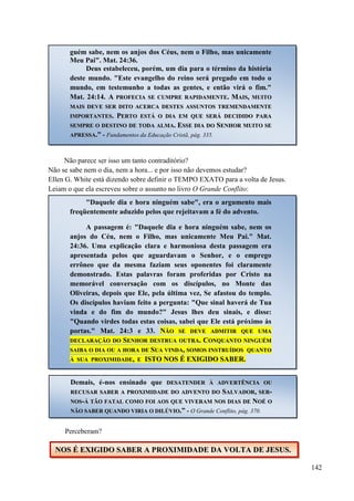 142
Não parece ser isso um tanto contraditório?
Não se sabe nem o dia, nem a hora... e por isso não devemos estudar?
Ellen G. White está dizendo sobre definir o TEMPO EXATO para a volta de Jesus.
Leiam o que ela escreveu sobre o assunto no livro O Grande Conflito:
Perceberam?
guém sabe, nem os anjos dos Céus, nem o Filho, mas unicamente
Meu Pai". Mat. 24:36.
Deus estabeleceu, porém, um dia para o término da história
deste mundo. "Este evangelho do reino será pregado em todo o
mundo, em testemunho a todas as gentes, e então virá o fim."
Mat. 24:14. AA PPRROOFFEECCIIAA SSEE CCUUMMPPRREE RRAAPPIIDDAAMMEENNTTEE.. MMAAIISS,, MMUUIITTOO
MMAAIISS DDEEVVEE SSEERR DDIITTOO AACCEERRCCAA DDEESSTTEESS AASSSSUUNNTTOOSS TTRREEMMEENNDDAAMMEENNTTEE
IIMMPPOORRTTAANNTTEESS.. PPEERRTTOO EESSTTÁÁ OO DDIIAA EEMM QQUUEE SSEERRÁÁ DDEECCIIDDIIDDOO PPAARRAA
SSEEMMPPRREE OO DDEESSTTIINNOO DDEE TTOODDAA AALLMMAA.. EESSSSEE DDIIAA DDOO SSEENNHHOORR MMUUIITTOO SSEE
AAPPRREESSSSAA..” - Fundamentos da Educação Cristã, pág. 335.
"Daquele dia e hora ninguém sabe", era o argumento mais
freqüentemente aduzido pelos que rejeitavam a fé do advento.
A passagem é: "Daquele dia e hora ninguém sabe, nem os
anjos do Céu, nem o Filho, mas unicamente Meu Pai." Mat.
24:36. Uma explicação clara e harmoniosa desta passagem era
apresentada pelos que aguardavam o Senhor, e o emprego
errôneo que da mesma faziam seus oponentes foi claramente
demonstrado. Estas palavras foram proferidas por Cristo na
memorável conversação com os discípulos, no Monte das
Oliveiras, depois que Ele, pela última vez, Se afastou do templo.
Os discípulos haviam feito a pergunta: "Que sinal haverá de Tua
vinda e do fim do mundo?" Jesus lhes deu sinais, e disse:
"Quando virdes todas estas coisas, sabei que Ele está próximo às
portas." Mat. 24:3 e 33. NNÃÃOO SSEE DDEEVVEE AADDMMIITTIIRR QQUUEE UUMMAA
DDEECCLLAARRAAÇÇÃÃOO DDOO SSEENNHHOORR DDEESSTTRRUUAA OOUUTTRRAA.. CCOONNQQUUAANNTTOO NNIINNGGUUÉÉMM
SSAAIIBBAA OO DDIIAA OOUU AA HHOORRAA DDEE SSUUAA VVIINNDDAA,, SSOOMMOOSS IINNSSTTRRUUÍÍDDOOSS QQUUAANNTTOO
ÀÀ SSUUAA PPRROOXXIIMMIIDDAADDEE,, EE IISSTTOO NNOOSS ÉÉ EEXXIIGGIIDDOO SSAABBEERR..
Demais, é-nos ensinado que DDEESSAATTEENNDDEERR ÀÀ AADDVVEERRTTÊÊNNCCIIAA OOUU
RREECCUUSSAARR SSAABBEERR AA PPRROOXXIIMMIIDDAADDEE DDOO AADDVVEENNTTOO DDOO SSAALLVVAADDOORR,, SSEERR--
NNOOSS--ÁÁ TTÃÃOO FFAATTAALL CCOOMMOO FFOOII AAOOSS QQUUEE VVIIVVEERRAAMM NNOOSS DDIIAASS DDEE NNOOÉÉ OO
NNÃÃOO SSAABBEERR QQUUAANNDDOO VVIIRRIIAA OO DDIILLÚÚVVIIOO..” - O Grande Conflito, pág. 370.
NNOOSS ÉÉ EEXXIIGGIIDDOO SSAABBEERR AA PPRROOXXIIMMIIDDAADDEE DDAA VVOOLLTTAA DDEE JJEESSUUSS..
 