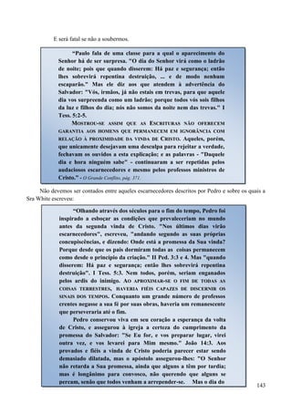 143
E será fatal se não a soubermos.
Não devemos ser contados entre aqueles escarnecedores descritos por Pedro e sobre os quais a
Sra White escreveu:
“Paulo fala de uma classe para a qual o aparecimento do
Senhor há de ser surpresa. "O dia do Senhor virá como o ladrão
de noite; pois que quando disserem: Há paz e segurança; então
lhes sobrevirá repentina destruição, ... e de modo nenhum
escaparão." Mas ele diz aos que atendem à advertência do
Salvador: "Vós, irmãos, já não estais em trevas, para que aquele
dia vos surpreenda como um ladrão; porque todos vós sois filhos
da luz e filhos do dia; nós não somos da noite nem das trevas." I
Tess. 5:2-5.
MMOOSSTTRROOUU--SSEE AASSSSIIMM QQUUEE AASS EESSCCRRIITTUURRAASS NNÃÃOO OOFFEERREECCEEMM
GGAARRAANNTTIIAA AAOOSS HHOOMMEENNSS QQUUEE PPEERRMMAANNEECCEEMM EEMM IIGGNNOORRÂÂNNCCIIAA CCOOMM
RREELLAAÇÇÃÃOO ÀÀ PPRROOXXIIMMIIDDAADDEE DDAA VVIINNDDAA DDEE CCRRIISSTTOO. Aqueles, porém,
que unicamente desejavam uma desculpa para rejeitar a verdade,
fechavam os ouvidos a esta explicação; e as palavras - "Daquele
dia e hora ninguém sabe" - continuaram a ser repetidas pelos
audaciosos escarnecedores e mesmo pelos professos ministros de
Cristo.” - O Grande Conflito, pág. 371.
“Olhando através dos séculos para o fim do tempo, Pedro foi
inspirado a esboçar as condições que prevaleceriam no mundo
antes da segunda vinda de Cristo. "Nos últimos dias virão
escarnecedores", escreveu, "andando segundo as suas próprias
concupiscências, e dizendo: Onde está a promessa da Sua vinda?
Porque desde que os pais dormiram todas as coisas permanecem
como desde o princípio da criação." II Ped. 3:3 e 4. Mas "quando
disserem: Há paz e segurança; então lhes sobrevirá repentina
destruição". I Tess. 5:3. Nem todos, porém, seriam enganados
pelos ardis do inimigo. AAOO AAPPRROOXXIIMMAARR--SSEE OO FFIIMM DDEE TTOODDAASS AASS
CCOOIISSAASS TTEERRRREESSTTRREESS,, HHAAVVEERRIIAA FFIIÉÉIISS CCAAPPAAZZEESS DDEE DDIISSCCEERRNNIIRR OOSS
SSIINNAAIISS DDOOSS TTEEMMPPOOSS.. Conquanto um grande número de professos
crentes negasse a sua fé por suas obras, haveria um remanescente
que perseveraria até o fim.
Pedro conservou viva em seu coração a esperança da volta
de Cristo, e assegurou à igreja a certeza do cumprimento da
promessa do Salvador: "Se Eu for, e vos preparar lugar, virei
outra vez, e vos levarei para Mim mesmo." João 14:3. Aos
provados e fiéis a vinda de Cristo poderia parecer estar sendo
demasiado dilatada, mas o apóstolo assegurou-lhes: "O Senhor
não retarda a Sua promessa, ainda que alguns a têm por tardia;
mas é longânimo para convosco, não querendo que alguns se
percam, senão que todos venham a arrepender-se. Mas o dia do
 