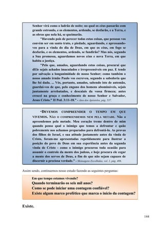 144
Assim sendo, continuemos nosso estudo fazendo as seguintes perguntas:
Existe.
Senhor virá como o ladrão de noite; no qual os céus passarão com
grande estrondo, e os elementos, ardendo, se desfarão, e a Terra, e
as obras que nela há, se queimarão.
"Havendo pois de perecer todas estas coisas, que pessoas vos
convém ser em santo trato, e piedade, aguardando, e apressando-
vos para a vinda do dia de Deus, em que os céus, em fogo se
desfarão, e os elementos, ardendo, se fundirão? Mas nós, segundo
a Sua promessa, aguardamos novos céus e nova Terra, em que
habita a justiça.
"Pelo que, amados, aguardando estas coisas, procurai que
dEle sejais achados imaculados e irrepreensíveis em paz. E tende
por salvação a longanimidade de nosso Senhor; como também o
nosso amado irmão Paulo vos escreveu, segundo a sabedoria que
lhe foi dada. ... Vós, portanto, amados, sabendo isto de antemão,
guardai-vos de que, pelo engano dos homens abomináveis, sejais
juntamente arrebatados, e descaiais da vossa firmeza; antes
crescei na graça e conhecimento de nosso Senhor e Salvador,
Jesus Cristo." II Ped. 3:11-18.” - Atos dos Apóstolos, pág. 537.
“DDEEVVEEMMOOSS CCOOMMPPRREEEENNDDEERR OO TTEEMMPPOO EEMM QQUUEE
VVIIVVEEMMOOSS.. NNÃÃOO OO CCOOMMPPRREEEENNDDEEMMOOSS NNEEMM PPEELLAA MMEETTAADDEE.. Não o
apreendemos pela metade. Meu coração treme dentro de mim
quando penso qual o inimigo que temos a defrontar e quão
pobremente nos achamos preparados para defrontá-lo. As provas
dos filhos de Israel, e sua atitude justamente antes da vinda de
Cristo, foram-me apresentadas repetidamente para ilustrar a
posição do povo de Deus em sua experiência antes da segunda
vinda de Cristo - como o inimigo procurou toda ocasião para
assumir o controle da mente dos judeus, e hoje procura ele cegar
a mente dos servos de Deus, a fim de que não sejam capazes de
discernir a preciosa verdade.” - Mensagens Escolhidas, vol. 1, pág. 406.
EEmm qquuee tteemmppoo eessttaammooss vviivveennddoo??
QQuuaannddoo tteerrmmiinnaarrããoo ooss sseeiiss mmiill aannooss??
CCoommoo ssee ppooddee iinniicciiaarr uummaa ccoonnttaaggeemm ccoonnffiiáávveell??
EExxiissttee aallgguumm mmaarrccoo pprrooffééttiiccoo qquuee mmaarrccaa oo iinníícciioo ddaa ccoonnttaaggeemm??
 