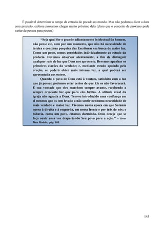 145
É possível determinar o tempo da entrada do pecado no mundo. Mas não podemos dizer a data
com precisão, embora possamos chegar muito próximo dela (claro que o conceito de próximo pode
variar de pessoa para pessoa)
“Seja qual for o grande adiantamento intelectual do homem,
não pense ele, nem por um momento, que não há necessidade de
inteira e contínua pesquisa das Escrituras em busca de maior luz.
Como um povo, somos convidados individualmente ao estudo da
profecia. Devemos observar atentamente, a fim de distinguir
qualquer raio de luz que Deus nos apresente. Devemos apanhar os
primeiros clarões da verdade; e, mediante estudo apoiado pela
oração, se poderá obter mais intensa luz, a qual poderá ser
apresentada aos outros.
Quando o povo de Deus está à vontate, satisfeito com a luz
que já possui, podemos estar certos de que Ele os não favorecerá.
É sua vontade que eles marchem sempre avante, recebendo a
sempre crescente luz que para eles brilha. A atitude atual da
igreja não agrada a Deus. Tem-se introduzido uma confiança em
si mesmos que os tem levado a não sentir nenhuma necessidade de
mais verdade e maior luz. Vivemos numa época em que Satanás
opera à direita e à esquerda, em nossa frente e por trás de nós; e
todavia, como um povo, estamos dormindo. Deus deseja que se
faça ouvir uma voz despertando Seu povo para a ação.” – Jesus
Meu Modelo, pág. 108.
 