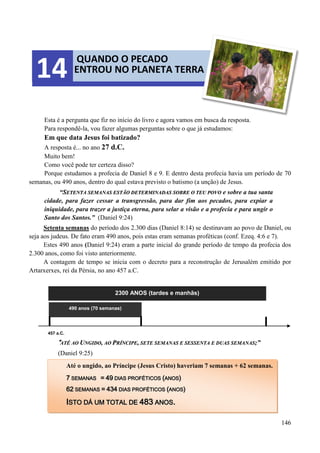 146
Esta é a pergunta que fiz no início do livro e agora vamos em busca da resposta.
Para respondê-la, vou fazer algumas perguntas sobre o que já estudamos:
Em que data Jesus foi batizado?
A resposta é... no ano 27 d.C.
Muito bem!
Como você pode ter certeza disso?
Porque estudamos a profecia de Daniel 8 e 9. E dentro desta profecia havia um período de 70
semanas, ou 490 anos, dentro do qual estava previsto o batismo (a unção) de Jesus.
“SSEETTEENNTTAA SSEEMMAANNAASS EESSTTÃÃOO DDEETTEERRMMIINNAADDAASS SSOOBBRREE OO TTEEUU PPOOVVOO e sobre a tua santa
cidade, para fazer cessar a transgressão, para dar fim aos pecados, para expiar a
iniquidade, para trazer a justiça eterna, para selar a visão e a profecia e para ungir o
Santo dos Santos.” (Daniel 9:24)
Setenta semanas do período dos 2.300 dias (Daniel 8:14) se destinavam ao povo de Daniel, ou
seja aos judeus. De fato eram 490 anos, pois estas eram semanas proféticas (conf. Ezeq. 4:6 e 7).
Estes 490 anos (Daniel 9:24) eram a parte inicial do grande período de tempo da profecia dos
2.300 anos, como foi visto anteriormente.
A contagem de tempo se inicia com o decreto para a reconstrução de Jerusalém emitido por
Artarxerxes, rei da Pérsia, no ano 457 a.C.
2300 ANOS (tardes e manhãs)
457 a.C.
””AATTÉÉ AAOO UUNNGGIIDDOO,, AAOO PPRRÍÍNNCCIIPPEE,, SSEETTEE SSEEMMAANNAASS EE SSEESSSSEENNTTAA EE DDUUAASS SSEEMMAANNAASS;;””
(Daniel 9:25)
490 anos (70 semanas)
QUANDO O PECADO
ENTROU NO PLANETA TERRA14
Até o ungido, ao Príncipe (Jesus Cristo) haveriam 7 semanas + 62 semanas.
77 SSEEMMAANNAASS == 4499 DDIIAASS PPRROOFFÉÉTTIICCOOSS ((AANNOOSS))
6622 SSEEMMAANNAASS == 443344 DDIIAASS PPRROOFFÉÉTTIICCOOSS ((AANNOOSS))
IISSTTOO DDÁÁ UUMM TTOOTTAALL DDEE 448833 AANNOOSS..
 