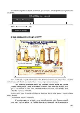 147
Se contarmos a partir de 457 a.C. (a data em que se inicia o período profético) chegaremos ao
ano 27 d.C.
2300 ANOS (tardes e manhãs)
457 a.C. 27d.C.
483 anos (69 semanas)
OO QQUUEE OOCCOORRRREEUU NNOO AANNOO 2277 DD..CC..??????
Jesus foi batizado e ungido pelo Espírito Santo. Mateus descreve a cena em que Jesus veio para
ser batizado e João Batista não queria batizar a Jesus porque se achava indigno:
“Mas Jesus lhe respondeu: Deixa por enquanto, porque, assim, nos convém
cumprir toda a justiça. Então, ele o admitiu. Batizado Jesus, saiu logo da água, e eis
que se Lhe abriram os céus, e viu o Espírito de Deus descendo como pomba, vindo
sobre Ele.” (Mateus 3:15 e 16)
Nesta ocasião, Jesus foi ungido pelo Espírito Santo que desceu como pomba e o próprio Deus
estava presente.
Lucas também descreve o episódio:
“E aconteceu que, ao ser todo o povo batizado, também o foi Jesus; e, estando
ele a orar, o céu se abriu, e o Espírito Santo desceu sobre ele em forma corpórea
490 anos (70 semanas)
 