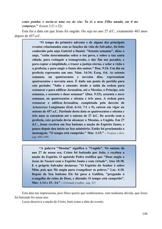 148
como pomba; e ouviu-se uma voz do céu: Tu és o meu Filho amado, em ti me
comprazo.” (Lucas 3:21 e 22)
Esta foi a data em que Jesus foi ungido. Ou seja no ano 27 d.C., exatamente 483 anos
depois de 457 a.C.
Esta data me impressiona, pois Deus queria que soubéssemos, sem nenhuma dúvida, que Jesus
foi batizado foi nesse ano.
Lucas descreve a unção de Cristo, bem como a data do evento.
“O tempo do primeiro advento e de alguns dos principais
eventos relacionados com as funções da vida do Salvador, foi feito
conhecido pelo anjo Gabriel a Daniel. "Setenta semanas", disse o
anjo, "estão determinadas sobre o teu povo, e sobre a tua santa
cidade, para extinguir a transgressão, e dar fim aos pecados, e
para expiar a iniqüidade, e trazer a justiça eterna, e selar a visão e
a profecia, e para ungir o Santo dos santos." Dan. 9:24. Um dia na
profecia representa um ano. Núm. 14:34; Ezeq. 4:6. As setenta
semanas, ou quatrocentos e noventa dias, representam
quatrocentos e noventa anos. É dado um ponto de partida para
este período: "Sabe e entende: desde a saída da ordem para
restaurar e para edificar Jerusalém, até o Messias, o Príncipe, sete
semanas, e sessenta e duas semanas" (Dan. 9:25), sessenta e nove
semanas, ou quatrocentos e oitenta e três anos. A ordem para
restaurar e edificar Jerusalém, completada pelo decreto de
Artaxerxes Longímano (Esd. 6:14; 7:1 e 9), entrou em vigor no
outono de 457 a.C. Partindo desta data os quatrocentos e oitenta e
três anos se estendem até o outono de 27 d.C. De acordo com a
profecia, este período devia alcançar o Messias, o Ungido. Em 27
d.C., Jesus recebeu em Seu batismo a unção do Espírito Santo, e
pouco depois deu início ao Seu ministério. Então foi proclamada a
mensagem: "O tempo está cumprido." Mar. 1:15.” – Profetas e Reis,
pág. 698 e 699.
“A palavra "Messias" significa o "Ungido". No outono do
ano 27 de nossa era, Cristo foi batizado por João, e recebeu a
unção do Espírito. O apóstolo Pedro testifica que "Deus ungiu a
Jesus de Nazaré com o Espírito Santo e com virtude". Atos 10:38.
E o próprio Salvador declarou: "O Espírito do Senhor é sobre
Mim, pois que Me ungiu para evangelizar os pobres." Luc. 4:18.
Depois de Seu batismo Ele foi para a Galiléia, "pregando o
evangelho do reino de Deus, e dizendo: O tempo está cumprido".
Mar. 1:14 e 15. :14.” – O Grande Conflito, pág. 327.
 