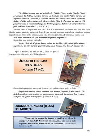 149
“No décimo quinto ano do reinado de Tibério César, sendo Pôncio Pilatos
governador da Judéia, Herodes, tetrarca da Galiléia, seu irmão Filipe, tetrarca da
região da Ituréia e Traconites, e Lisânias, tetrarca de Abilene, sendo sumos sacerdotes
Anás e Caifás, veio a palavra de Deus a João, filho de Zacarias, no deserto. Ele
percorreu toda a circunvizinhança do Jordão pregando batismo de arrependimento
para remissão de pecados.” (Lucas 3:1 a 3)
Percebe como é importante essa data? Ela é extremamente detalhada para que não fique
dúvidas quanto a data do batismo de Jesus. É por isso que temos certeza sobre o cálculo do restante
da profecia das 2.300 tardes e manhãs, que é tão preciosa para nós Adventistas do Sétimo Dia.
MMaass oo qquuee iissssoo tteemm aa vveerr ccoomm aa eennttrraaddaa ddoo ppeeccaaddoo nnoo ppllaanneettaa??
Nesta data, logo após ser batizado...
“Jesus, cheio do Espírito Santo, voltou do Jordão e foi guiado pelo mesmo
Espírito, no deserto, durante quarenta dias, sendo tentado pelo diabo.” (Lucas 4:1 e
2)
Após o batismo, no ano 27 d.C., Jesus foi para o
deserto aonde foi tentado pelo Diabo. Ou seja...
Outra data importante é a morte de Jesus na cruz, pois a mesma profecia dizia:
“Depois das sessenta e duas semanas, será morto o Ungido e já não estará... Ele
fará firme aliança com muitos, por uma semana; na metade da semana, fará cessar o
sacrifício e a ofertas de manjares.” (Daniel 9:26 e 27)
JJEESSUUSS FFOOII TTEENNTTAADDOO
PPEELLOO DDIIAABBOO
NNOO AANNOO 2277 DD..CC..
QUANDO O UNGIDO (JESUS)
FOI MORTO?
"Na metade da semana, fará cessar o sacrifício e a oferta de
manjares." Dan. 9:27. NNOO AANNOO 3311 DDEE NNOOSSSSAA EERRAA, três anos e meio
depois de Seu batismo, nosso Senhor foi crucificado.” - Cristo em Seu
Santuário, pág. 56.
 