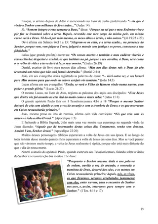 15
Enoque, o sétimo depois de Adão é mencionado no livro de Judas profetizando “...eis que é
vindo o Senhor com milhares de Seus anjos...” (Judas 14)
Jó, “homem íntegro e reto, temente a Deus,” disse: “Porque eu sei que o meu Redentor vive e
por fim se levantará sobre a terra. Depois, revestido este meu corpo da minha pele, em minha
carne verei a Deus. Vê-lo-ei por mim mesmo, os meus olhos o verão, e não outros.” (Jó 19:25 a 27)
Davi afirma em Salmos 96:11 a 13: “Alegrem-se os céus, e a terra exulte... na presença do
Senhor, porque vem, vem julgar a Terra; julgará o mundo com justiça e os povos, consoante a sua
fidelidade.”
Isaías (que grande profeta) escreveu: “Os vossos mortos e também o meu cadáver viverão e
ressuscitarão; despertai e exultai, os que habitais no pó, porque o teu orvalho, ó Deus, será como
o orvalho de vida e a terra dará à luz o seus mortos.” (Isaías 26:19)
Daniel, escritor do livro para nossos dias afirma: “Mas nos dias destes reis o Deus do céu
levantará um reino que não será jamais destruído.” (Daniel 2:44)
João, em seu evangelho deixa registrado as palavras de Jesus: “... virei outra vez, e vos levarei
para Mim mesmo para que onde eu estiver estejais vós também.” (João 14:3)
Lucas afirma em seu evangelho: “Então, se verá o Filho do Homem vindo numa nuvem, com
poder e grande glória.” (Lucas 21:27)
O mesmo Lucas, no livro de Atos, registra as palavras dos anjos aos discípulos: “Esse Jesus
que dentre vós foi assunto ao céu virá do modo como o vistes subir.” (Atos 1:11)
O grande apóstolo Paulo fala em I Tessalonicensses 4:16 a 18 “Porque o mesmo Senhor
descerá do céu com alarido e com a voz do arcanjo e com a trombeta de Deus; e os que morreram
em Cristo ressuscitarão primeiro.”
João, mesmo preso na ilha de Patmos, afirma com toda convicção: “Eis que vem com as
nuvens e todo o olho O verá.” (Apocalipse 1:7)
E fechando a Bíblia Sagrada, João mais uma vez mostra sua esperança na segunda vinda de
Jesus dizendo: “Aquele que dá testemunho destas coisas diz: Certamente, venho sem demora.
Amém! Vem, Senhor Jesus!” (Apocalipse 22:20)
Muitos desses personagens bíblicos esperavam a volta de Jesus em sua época. E ao longo de
toda história desse mundo quantos fiéis esperaram a volta de Jesus em seus dias. Mas se você pensar
que não vivemos muito tempo, a volta de Jesus realmente é rápida, porque não está mais distante do
que o dia de nossa morte.
Notem o anseio do apóstolo Paulo, quando escreveu aos Tessalonicenses, falando sobre a vinda
do Senhor e a ressurreição dos mortos. Ele disse:
“Porquanto o Senhor mesmo, dada a sua palavra
de ordem, ouvida a voz do arcanjo, e ressoada a
trombeta de Deus, descerá dos céus, e os mortos em
Cristo ressuscitarão primeiro; depois, nós, os vivos,
os que ficarmos, seremos arrebatados juntamente
com eles, entre nuvens, para o encontro do Senhor
nos ares, e, assim, estaremos para sempre com o
Senhor.” (I Tes. 4:16 e 17)
 