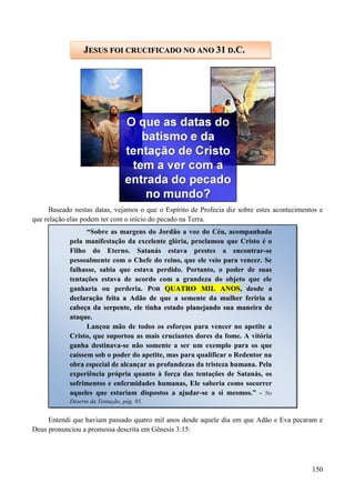 150
Baseado nestas datas, vejamos o que o Espírito de Profecia diz sobre estes acontecimentos e
que relação elas podem ter com o início do pecado na Terra.
O que você entendeu ao ler este texto?
Entendi que haviam passado quatro mil anos desde aquele dia em que Adão e Eva pecaram e
Deus pronunciou a promessa descrita em Gênesis 3:15:
JJEESSUUSS FFOOII CCRRUUCCIIFFIICCAADDOO NNOO AANNOO 3311 DD..CC..
“Sobre as margens do Jordão a voz do Céu, acompanhada
pela manifestação da excelente glória, proclamou que Cristo é o
Filho do Eterno. Satanás estava prestes a encontrar-se
pessoalmente com o Chefe do reino, que ele veio para vencer. Se
falhasse, sabia que estava perdido. Portanto, o poder de suas
tentações estava de acordo com a grandeza do objeto que ele
ganharia ou perderia. PPOORR QQUUAATTRROO MMIILL AANNOOSS,, ddeessddee aa
ddeeccllaarraaççããoo ffeeiittaa aa AAddããoo ddee qquuee aa sseemmeennttee ddaa mmuullhheerr ffeerriirriiaa aa
ccaabbeeççaa ddaa sseerrppeennttee,, eellee ttiinnhhaa eessttaaddoo ppllaanneejjaannddoo ssuuaa mmaanneeiirraa ddee
aattaaqquuee..
Lançou mão de todos os esforços para vencer no apetite a
Cristo, que suportou as mais cruciantes dores da fome. A vitória
ganha destinava-se não somente a ser um exemplo para os que
caíssem sob o poder do apetite, mas para qualificar o Redentor na
obra especial de alcançar as profundezas da tristeza humana. Pela
experiência própria quanto à força das tentações de Satanás, os
sofrimentos e enfermidades humanas, Ele saberia como socorrer
aqueles que estariam dispostos a ajudar-se a si mesmos.” - No
Deserto da Tentação, pág. 95.
 
