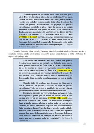 152
Que coisa fantástica, não é verdade? Com este texto do livro O Desejado de Todas as Nações a
conclusão continua válida: Cristo entrou no deserto quando a raça humana já tinha 4.000 anos de
degeneração pelo pecado.
“Satanás apontara o pecado de Adão como prova de que a
lei de Deus era injusta, e não podia ser obedecida. Cristo devia
redimir, em nossa humanidade, a falha de Adão. Quando este fora
vencido pelo tentador, entretanto, não tinha sobre si nenhum dos
efeitos do pecado. Encontrava-se na pujança da perfeita
varonilidade, possuindo o pleno vigor da mente e do corpo.
Achava-se circundado das glórias do Éden, e em comunicação
diária com seres celestiais. NNÃÃOO AASSSSIIMM QQUUAANNTTOO AA JJEESSUUSS,, QQUUAANNDDOO
PPEENNEETTRROOUU NNOO DDEESSEERRTTOO PPAARRAA MMEEDDIIRR--SSEE CCOOMM SSAATTAANNÁÁSS.. PPOORR
QQUUAATTRROO MMIILL AANNOOSS EESSTTIIVVEERRAA AA RRAAÇÇAA AA DDEECCRREESSCCEERR EEMM FFOORRÇÇAASS
FFÍÍSSIICCAASS,, VVIIGGOORR MMEENNTTAALL EE MMOORRAALL;; e Cristo tomou sobre Si as
fraquezas da humanidade degenerada. Unicamente assim podia
salvar o homem das profundezas de sua degradação.” - O Desejado
de Todas as Nações, pág. 117.
“NNOO DDEESSOOLLAADDOO DDEESSEERRTTOO Ele não estava em posição
favorável para suportar as tentações de Satanás, como estava
Adão quando foi tentado no Éden. OO FFIILLHHOO DDEE DDEEUUSS HHUUMMIILLHHOOUU--
SSEE AA SSII MMEESSMMOO EE TTOOMMOOUU AA NNAATTUURREEZZAA HHUUMMAANNAA AAPPÓÓSS AA
HHUUMMAANNIIDDAADDEE TTEERR--SSEE DDEESSVVIIAADDOO DDOO ÉÉDDEENN PPOORR QQUUAATTRROO MMIILL AANNOOSS,,
DDOO SSEEUU EESSTTAADDOO OORRIIGGIINNAALL DDEE PPUURREEZZAA EE RREETTIIDDÃÃOO.. O pecado fez
por séculos suas terríveis marcas sobre a humanidade; e a
degeneração física, mental e moral prevaleceu em toda a família
humana.
Quando Adão foi assaltado pelo tentador no Éden, estava
sem a mancha do pecado. Achava-se na força de perfeita
varonilidade. Todos os órgãos e faculdades do seu ser estavam
igualmente desenvolvidos e harmoniosamente equilibrados.
CCRRIISSTTOO,, NNOO DDEESSEERRTTOO DDAA TTEENNTTAAÇÇÃÃOO, ficou no lugar de Adão
para suportar a prova que ele deixou de resistir. Aqui, Cristo
VVEENNCCEEUU EEMM FFAAVVOORR DDOO PPEECCAADDOORR,, QQUUAATTRROO MMIILL AANNOOSS AAPPÓÓSS
AADDÃÃOO DDAARR AASS CCOOSSTTAASS ÀÀ LLUUZZ DDEE SSEEUU LLAARR.. Separada da presença de
Deus, a família humana afastou-se mais e mais, em cada geração
sucessiva, da pureza e sabedoria originais, e do conhecimento que
Adão possuía no Éden. Cristo herdou os pecados e enfermidades
humanos como existiam quando Ele veio à Terra para ajudar o
homem. Em favor da humanidade, com as fraquezas do homem
caído sobre Si, enfrentou as tentações de Satanás em todos os
pontos em que o homem podia ser assaltado.” - No Deserto da
Tentação, pág. 39.
 