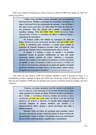 153
Mais uma citação afirmando que Cristo venceu no deserto 4.000 anos depois de Adão ser
expulso do paraíso.
Este texto diz que durante 4.000 anos Satanás trabalhou contra o governo de Deus. E a
humanidade já estava separada de Deus por 4.000 anos (desde que saíram do jardim do Éden). A
data em que completou 4.000 anos foi quando Cristo entrou no deserto aonde foi tentado, mas saiu
vitorioso.
“Adão e Eva, no Éden, foram colocados sob circunstâncias
bem favoráveis. Tinham o privilégio da comunhão com Deus e os
anjos. Estavam livres da condenação do pecado. A luz de Deus e
dos anjos estava com eles e ao redor deles. O Autor da vida era o
seu professor. Mas eles caíram sob o poder e tentações do
manhoso inimigo. PPOORR QQUUAATTRROO MMIILL AANNOOSS SSAATTAANNÁÁSS TTIINNHHAA
TTRRAABBAALLHHAADDOO CCOONNTTRRAA OO GGOOVVEERRNNOO DDEE DDEEUUSS e obtivera força e
experiência de tal prática.
Os homens caídos não tinham as vantagens de Adão no
Éden. TTIINNHHAAMM EESSTTAADDOO SSEEPPAARRAADDOOSS DDEE DDEEUUSS PPOORR QQUUAATTRROO MMIILL
AANNOOSS.. A sabedoria para entender e o poder para resistir às
tentações de Satanás tinham-se tornado cada vez menores. Até
parecia que Satanás reinava triunfantemente sobre a Terra.
O apetite e a paixão, o amor ao mundo e os pecados
insolentes foram as grandes ramificações do mal, das quais
cresceram muitas espécies de crime, violência e corrupção.
Satanás foi vencido no seu objetivo de dominar a Cristo consoante
ao apetite. EE AAQQUUII,, NNOO DDEESSEERRTTOO,, CCRRIISSTTOO AALLCCAANNÇÇOOUU AA VVIITTÓÓRRIIAA EEMM
FFAAVVOORR DDAA HHUUMMAANNIIDDAADDEE,, justamente no ponto do apetite, tornando
possível ao homem, no tempo futuro, em Seu nome, vencer a força
do apetite em seu próprio benefício.” - No Deserto da Tentação, pág. 57.
“CCRRIISSTTOO,, NNOO EERRMMOO DDEESSEERRTTOO,, NNÃÃOO SSEE AACCHHAAVVAA EEMM PPOOSSIIÇÇÃÃOO
TTÃÃOO FFAAVVOORRÁÁVVEELL PPAARRAA RREESSIISSTTIIRR ÀÀSS TTEENNTTAAÇÇÕÕEESS DDEE SSAATTAANNÁÁSS, como
Adão quando foi tentado no Éden. OO FFIILLHHOO DDEE DDEEUUSS HHUUMMIILLHHOOUU--
SSEE EE TTOOMMOOUU AA NNAATTUURREEZZAA HHUUMMAANNAA,, DDEEPPOOIISS DDEE HHAAVVEERR AA RRAAÇÇAA
VVAAGGUUEEAADDOO QQUUAATTRROO MMIILL AANNOOSS FFOORRAA DDOO ÉÉDDEENN EE DDOO SSEEUU EESSTTAADDOO
OORRIIGGIINNAALL DDEE PPUURREEZZAA EE RREETTIIDDÃÃOO.. O pecado tinha imposto seus
terríveis estigmas ao gênero humano, por séculos; e a
degenerescência física, mental e moral prevalecia por toda a
família humana.
Quando Adão, no Éden, foi assaltado pelo tentador, estava
ele sem a mancha do pecado. Subsistia diante de Deus na força de
sua perfeição. Todos os órgãos e faculdades de seu ser achavam-se
desenvolvidos uniformemente, equilibrados e harmônicos.
 