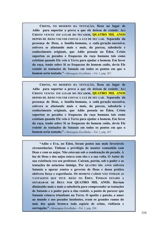 154
CCRRIISSTTOO,, NNOO DDEESSEERRTTOO DDAA TTEENNTTAAÇÇÃÃOO, ficou no lugar de
Adão para suportar a prova a que ele deixou de resistir. AALLII
CCRRIISSTTOO VVEENNCCEEUU EEMM LLUUGGAARR DDOO PPEECCAADDOORR,, QQUUAATTRROO MMIILL AANNOOSS
DDEEPPOOIISS DDEE AADDÃÃOO VVOOLLVVEERR CCOOSSTTAASS ÀÀ LLUUZZ DDEE SSEEUU LLAARR.. Separada da
presença de Deus, a família humana, a cada geração sucessiva,
estivera se afastando mais e mais, da pureza, sabedoria e
conhecimento originais, que Adão possuía no Éden. Cristo
suportou os pecados e fraquezas da raça humana tais como
existiam quando Ele veio à Terra para ajudar o homem. Em favor
da raça, tendo sobre Si as fraquezas do homem caído, devia Ele
resistir às tentações de Satanás em todos os pontos em que o
homem seria tentado.” - Mensagens Escolhidas – Vol. 1, pág. 267.
CCRRIISSTTOO,, NNOO DDEESSEERRTTOO DDAA TTEENNTTAAÇÇÃÃOO, ficou no lugar de
Adão para suportar a prova a que ele deixou de resistir. AALLII
CCRRIISSTTOO VVEENNCCEEUU EEMM LLUUGGAARR DDOO PPEECCAADDOORR,, QQUUAATTRROO MMIILL AANNOOSS
DDEEPPOOIISS DDEE AADDÃÃOO VVOOLLVVEERR CCOOSSTTAASS ÀÀ LLUUZZ DDEE SSEEUU LLAARR.. Separada da
presença de Deus, a família humana, a cada geração sucessiva,
estivera se afastando mais e mais, da pureza, sabedoria e
conhecimento originais, que Adão possuía no Éden. Cristo
suportou os pecados e fraquezas da raça humana tais como
existiam quando Ele veio à Terra para ajudar o homem. Em favor
da raça, tendo sobre Si as fraquezas do homem caído, devia Ele
resistir às tentações de Satanás em todos os pontos em que o
homem seria tentado.” - Mensagens Escolhidas – Vol. 1, pág. 267.
“Adão e Eva, no Éden, foram postos nas mais favoráveis
circunstâncias. Tinham o privilégio de manter comunhão com
Deus e com os anjos. Não estavam sob a condenação do pecado. A
luz de Deus e dos anjos estava com eles e a sua volta. O Autor de
sua existência era seu professor. Caíram, porém, sob o poder e as
tentações do astucioso inimigo. Por QQUUAATTRROO MMIILL AANNOOSS estivera
Satanás a operar contra o governo de Deus e dessa prática
obtivera força e experiência. OOSS HHOOMMEENNSS CCAAÍÍDDOOSS NNÃÃOO TTIINNHHAAMM AASS
VVAANNTTAAGGEENNSS QQUUEE TTEEVVEE AADDÃÃOO NNOO ÉÉDDEENN.. TTIINNHHAAMM EESSTTAADDOO AA
SSEEPPAARRAARR--SSEE DDEE DDEEUUSS PPOORR QQUUAATTRROO MMIILL AANNOOSS.. Haviam
diminuído mais e mais a sabedoria para compreender as tentações
de Satanás e o poder para a elas resistir, a ponto de parecer que
Satanás reinava triunfante na Terra. O apetite e paixão, o amor
ao mundo e aos pecados insolentes, eram os grandes ramos do
mal, dos quais brotava toda espécie de crime, violência e
corrupção.” - Mensagens Escolhidas – Vol. 1, pág. 280.
 