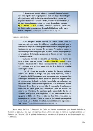 156
Vamos a outro texto:
Neste texto, do livro O Desejado de Todas as Nações, entendemos que Satanás induziu o
homem ao pecado, e tão logo isto ocorreu, Deus colocou em ação o plano da redenção exposto ao
homem em Gênesis 3:15. E quando Cristo estava no deserto da tentação a luta já prosseguia por
4.000 anos.
O Salvador do mundo não teve controvérsia com Satanás,
que fora expulso do Céu porque não mais era digno de um lugar
ali. Aquele que pôde influenciar os anjos de Deus contra seu
Supremo Soberano, e contra o Filho, seu amado Comandante, e
atrair a simpatia desses anjos, era capaz de qualquer engano.
QQUUAATTRROO MMIILL AANNOOSS EESSTTIIVVEERRAA AA GGUUEERRRREEAARR CCOONNTTRRAA OO GGOOVVEERRNNOO
DDEE DDEEUUSS,, e não perdera nada de sua habilidade ou poder para
tentar e enganar.” - Mensagens Escolhidas – Vol. 1, pág. 279.
“Era desígnio divino colocar as coisas numa base de
segurança eterna, sendo decidido nos conselhos celestiais que se
concedesse tempo a Satanás para desenvolver os seus princípios, o
fundamento de seu sistema de governo. Pretendera serem os
mesmos superiores aos princípios divinos. Deu-se tempo para que
os princípios de Satanás operassem, a fim de serem vistos pelo
Universo celestial.
SSAATTAANNÁÁSS IINNDDUUZZIIUU OO HHOOMMEEMM AAOO PPEECCAADDOO,, EE OO PPLLAANNOO DDEE
RREEDDEENNÇÇÃÃOO EENNTTRROOUU EEMM VVIIGGOORR.. PPOORR QQUUAATTRROO MMIILL AANNOOSS,, EESSTTEEVVEE
CCRRIISSTTOO TTRRAABBAALLHHAANNDDOO PPEELLOO RREEEERRGGUUIIMMEENNTTOO DDOO HHOOMMEEMM,, EE
SSAATTAANNÁÁSS PPOORR SSUUAA RRUUÍÍNNAA EE DDEEGGRRAADDAAÇÇÃÃOO.. E o Universo celestial
contemplava tudo.
Ao vir Jesus ao mundo, o poder de Satanás voltou-se
contra Ele. Desde o tempo em que aqui apareceu, como a
Criancinha de Belém, manobrou o usurpador para promover Sua
destruição. Por todos os meios possíveis, procurou impedir Jesus
de desenvolver infância perfeita, imaculada varonilidade, um
ministério santo e sacrifício irrepreensível. Foi derrotado, porém.
Não pôde levar Jesus a pecar. Não O conseguiu desanimar, ou
desviá-Lo da obra para cuja realização viera ao mundo. Do
deserto ao Calvário, foi açoitado pela tempestade da ira de
Satanás, mas quanto mais impiedosa era ela, tanto mais firme Se
apegava o Filho de Deus à mão de Seu Pai, avançando na
ensangüentada vereda. Todos os esforços de Satanás para oprimi-
Lo e vencê-Lo, só faziam ressaltar, mais nitidamente, a pureza de
Seu caráter.” - O Desejado de Todas as Nações, pág. 759.
 