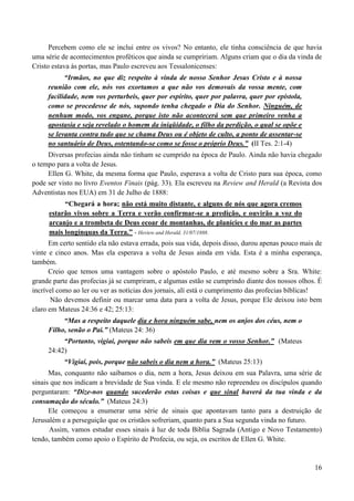16
Percebem como ele se inclui entre os vivos? No entanto, ele tinha consciência de que havia
uma série de acontecimentos proféticos que ainda se cumpririam. Alguns criam que o dia da vinda de
Cristo estava às portas, mas Paulo escreveu aos Tessalonicenses:
“Irmãos, no que diz respeito à vinda de nosso Senhor Jesus Cristo e à nossa
reunião com ele, nós vos exortamos a que não vos demovais da vossa mente, com
facilidade, nem vos perturbeis, quer por espírito, quer por palavra, quer por epístola,
como se procedesse de nós, supondo tenha chegado o Dia do Senhor. Ninguém, de
nenhum modo, vos engane, porque isto não acontecerá sem que primeiro venha a
apostasia e seja revelado o homem da iniqüidade, o filho da perdição, o qual se opõe e
se levanta contra tudo que se chama Deus ou é objeto de culto, a ponto de assentar-se
no santuário de Deus, ostentando-se como se fosse o próprio Deus.” (II Tes. 2:1-4)
Diversas profecias ainda não tinham se cumprido na época de Paulo. Ainda não havia chegado
o tempo para a volta de Jesus.
Ellen G. White, da mesma forma que Paulo, esperava a volta de Cristo para sua época, como
pode ser visto no livro Eventos Finais (pág. 33). Ela escreveu na Review and Herald (a Revista dos
Adventistas nos EUA) em 31 de Julho de 1888:
“Chegará a hora; não está muito distante, e alguns de nós que agora cremos
estarão vivos sobre a Terra e verão confirmar-se a predição, e ouvirão a voz do
arcanjo e a trombeta de Deus ecoar de montanhas, de planícies e do mar as partes
mais longínquas da Terra.” - Heview and Herald, 31/07/1888.
Em certo sentido ela não estava errada, pois sua vida, depois disso, durou apenas pouco mais de
vinte e cinco anos. Mas ela esperava a volta de Jesus ainda em vida. Esta é a minha esperança,
também.
Creio que temos uma vantagem sobre o apóstolo Paulo, e até mesmo sobre a Sra. White:
grande parte das profecias já se cumpriram, e algumas estão se cumprindo diante dos nossos olhos. É
incrível como ao ler ou ver as notícias dos jornais, alí está o cumprimento das profecias bíblicas!
Não devemos definir ou marcar uma data para a volta de Jesus, porque Ele deixou isto bem
claro em Mateus 24:36 e 42; 25:13:
“Mas a respeito daquele dia e hora ninguém sabe, nem os anjos dos céus, nem o
Filho, senão o Pai.” (Mateus 24: 36)
“Portanto, vigiai, porque não sabeis em que dia vem o vosso Senhor.” (Mateus
24:42)
“Vigiai, pois, porque não sabeis o dia nem a hora.” (Mateus 25:13)
Mas, conquanto não saibamos o dia, nem a hora, Jesus deixou em sua Palavra, uma série de
sinais que nos indicam a brevidade de Sua vinda. E ele mesmo não repreendeu os discípulos quando
perguntaram: “Dize-nos quando sucederão estas coisas e que sinal haverá da tua vinda e da
consumação do século.” (Mateus 24:3)
Ele começou a enumerar uma série de sinais que apontavam tanto para a destruição de
Jerusalém e a perseguição que os cristãos sofreriam, quanto para a Sua segunda vinda no futuro.
Assim, vamos estudar esses sinais à luz de toda Biblia Sagrada (Antigo e Novo Testamento)
tendo, também como apoio o Espírito de Profecia, ou seja, os escritos de Ellen G. White.
 