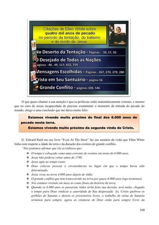 160
O que quero chamar a sua atenção é que as profecias estão matemáticamente corretas, e mesmo
que no caso de nossa incapacidade de precisar exatamente o momento da entrada do pecado do
mundo, chego a uma conclusão que me deixa muito feliz:
G. Edward Reíd em seu livro “Even At The Door” faz um sumário da visão que Ellen White
tinha com respeito a idade da terra e da duração dos eventos do grande conflito.
“Nós podemos afirmar que ela acreditava que:
 O tempo é esboçado como uma corrente de eventos em torno de 6.000 anos.
 Jesus não poderia voltar antes de 1798.
 Jesus agiu no tempo exato.
 Deus colocou pessoas e circunstâncias no lugar em que o tempo havia sido
determinado.
 Jesus viveu na terra 4.000 anos depois de Adão.
 O grande conflito que tem transcorrido na terra por quase 6.000 anos logo terminará.
 Nós estamos vivendo em meio as cenas finais da história da terra.
 Quando os 6.000 anos se passarem, todos terão feito sua decisão, terá então, chegado
o tempo para Deus vindicar a autoridade de Sua desprezada lei, Cristo quebrou os
grilhões de Satanás e deixou os prisioneiros livres, o trabalho de ruína de Satanás
terminou para sempre, agora as criaturas de Deus estão para sempre livres da
EEssttaammooss vviivveennddoo mmuuiittoo pprróóxxiimmoo ddoo ffiinnaall ddooss 66..000000 aannooss ddee
ppeeccaaddoo nneessttaa tteerrrraa..
EEssttaammooss vviivveennddoo mmuuiittoo pprróóxxiimmoo ddaa sseegguunnddaa vviinnddaa ddee CCrriissttoo..
 