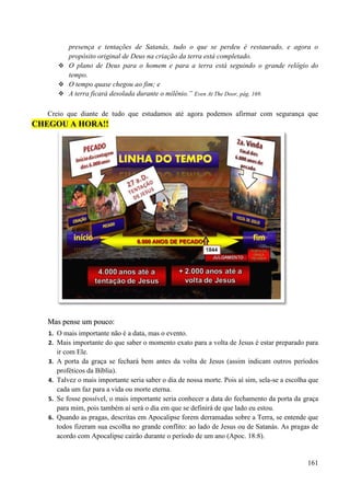 161
presença e tentações de Satanás, tudo o que se perdeu é restaurado, e agora o
propósito original de Deus na criação da terra está completado.
 O plano de Deus para o homem e para a terra está seguindo o grande relógio do
tempo.
 O tempo quase chegou ao fim; e
 A terra ficará desolada durante o milênio.” Even At The Door, pág. 169.
Creio que diante de tudo que estudamos até agora podemos afirmar com segurança que
CCHHEEGGOOUU AA HHOORRAA!!!!
MMaass ppeennssee uumm ppoouuccoo::
1. O mais importante não é a data, mas o evento.
2. Mais importante do que saber o momento exato para a volta de Jesus é estar preparado para
ir com Ele.
3. A porta da graça se fechará bem antes da volta de Jesus (assim indicam outros períodos
proféticos da Bíblia).
4. Talvez o mais importante seria saber o dia de nossa morte. Pois aí sim, sela-se a escolha que
cada um faz para a vida ou morte eterna.
5. Se fosse possível, o mais importante seria conhecer a data do fechamento da porta da graça
para mim, pois também aí será o dia em que se definirá de que lado eu estou.
6. Quando as pragas, descritas em Apocalipse forem derramadas sobre a Terra, se entende que
todos fizeram sua escolha no grande conflito: ao lado de Jesus ou de Satanás. As pragas de
acordo com Apocalipse cairão durante o período de um ano (Apoc. 18:8).
 