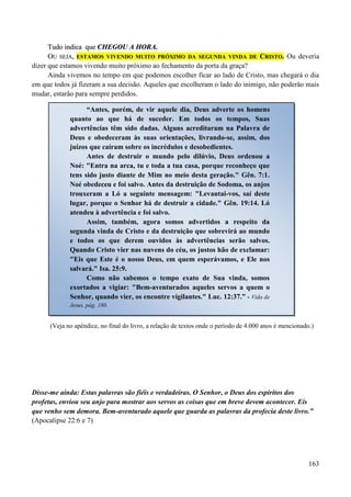 163
TTuuddoo iinnddiiccaa qquuee CCHHEEGGOOUU AA HHOORRAA..
OOUU SSEEJJAA,, EESSTTAAMMOOSS VVIIVVEENNDDOO MMUUIITTOO PPRRÓÓXXIIMMOO DDAA SSEEGGUUNNDDAA VVIINNDDAA DDEE CCRRIISSTTOO.. Ou deveria
dizer que estamos vivendo muito próximo ao fechamento da porta da graça?
Ainda vivemos no tempo em que podemos escolher ficar ao lado de Cristo, mas chegará o dia
em que todos já fizeram a sua decisão. Aqueles que escolheram o lado do inimigo, não poderão mais
mudar, estarão para sempre perdidos.
(Veja no apêndice, no final do livro, a relação de textos onde o período de 4.000 anos é mencionado.)
Disse-me ainda: Estas palavras são fiéis e verdadeiras. O Senhor, o Deus dos espíritos dos
profetas, enviou seu anjo para mostrar aos servos as coisas que em breve devem acontecer. Eis
que venho sem demora. Bem-aventurado aquele que guarda as palavras da profecia deste livro.”
(Apocalipse 22:6 e 7)
“Antes, porém, de vir aquele dia, Deus adverte os homens
quanto ao que há de suceder. Em todos os tempos, Suas
advertências têm sido dadas. Alguns acreditaram na Palavra de
Deus e obedeceram às suas orientações, livrando-se, assim, dos
juízos que caíram sobre os incrédulos e desobedientes.
Antes de destruir o mundo pelo dilúvio, Deus ordenou a
Noé: "Entra na arca, tu e toda a tua casa, porque reconheço que
tens sido justo diante de Mim no meio desta geração." Gên. 7:1.
Noé obedeceu e foi salvo. Antes da destruição de Sodoma, os anjos
trouxeram a Ló a seguinte mensagem: "Levantai-vos, saí deste
lugar, porque o Senhor há de destruir a cidade." Gên. 19:14. Ló
atendeu à advertência e foi salvo.
Assim, também, agora somos advertidos a respeito da
segunda vinda de Cristo e da destruição que sobrevirá ao mundo
e todos os que derem ouvidos às advertências serão salvos.
Quando Cristo vier nas nuvens do céu, os justos hão de exclamar:
"Eis que Este é o nosso Deus, em quem esperávamos, e Ele nos
salvará." Isa. 25:9.
Como não sabemos o tempo exato de Sua vinda, somos
exortados a vigiar: "Bem-aventurados aqueles servos a quem o
Senhor, quando vier, os encontre vigilantes." Luc. 12:37.” - Vida de
Jesus, pág. 180.
 