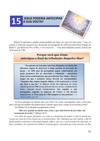 165
Mateus 24 apresenta o grande sermão profético de Jesus. No verso 29, Jesus disse: “Logo em
seguida à tribulação daqueles dias (O período de perseguição de 1260 anos pela Ponta Pequena de
Daniel 7, que durou de 538 a 1798.), o sol escurecerá...” Este sinal realmente ocorreu, mas no dia
19 de maio de 1780.
Se Jesus antecipou em dezoito anos esse sinal e fez cessar a perseguição vinte e cinco anos
antes, será que ele também não poderia fazer o mesmo agora com o tempo de seu retorno à terra?
Em Mateus 24 os discípulos perguntaram a Jesus:
“Díze-nos, quando sucederão estas coisas e que sinal haverá da tua vinda e da
consumação do século.” (Mateus 24:3)
“Aos olhos dos quatro discípulos, era como se a destruição do templo e o fim do mundo por
ocasião da vinda de Cristo fossem um só acontecimento. Eles supunham que tão-somente o fim do
mundo poderia ocasionar a destruição daquele edifício, que era a sede principal da adoração ao
Deus verdadeiro. Os comentarístas bíblicos, de forma geral, concordam que Jesus mesclou, em Sua
JESUS PODERIA ANTECIPAR
A SUA VOLTA?15
Porque será que Jesus
antecipou o final da tribulação daqueles dias?
“Na palestra do Salvador com Seus discípulos, no monte das
Oliveiras, depois de descrever o longo período de provação da
igreja – os 1260 anos da perseguição papal, relativamente aos
quais prometera Ele ser abreviada a tribulação – mencionou
Jesus certos acontecimentos que precederiam Sua vinda, e fixou o
tempo em que o primeiro destes deveria ser testemunhado:
“Naqueles dias, depois daquela aflição, o Sol escurecerá, e a Lua
não dará a sua luz.” S. Marcos 13:24. OOSS 11..226600 DDIIAASS,, OOUU AANNOOSS,,
TTEERRMMIINNAARRAAMM EEMM 11779988.. UUMM QQUUAARRTTOO DDEE SSÉÉCCUULLOO AANNTTEESS,, AA PPEERRSSEEGGUUIIÇÇÃÃOO
TTIINNHHAA CCEESSSSAADDOO QQUUAASSEE IINNTTEEIIRRAAMMEENNTTEE.. Em seguida a esta
perseguição, segundo as palavras de Cristo, o Sol deveria
escurecer-se. A 19 de maio de 1780 cumpriu-se esta profecia.” - O
Grande Conflito, pág. 305.
 