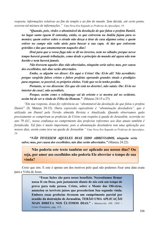 166
resposta, informações relativas ao fim do templo e ao fim do mundo. Sem dúvida, até certo ponto,
ocorreu tal mistura de informações.” Uma Nova Era Segundo as Profecias do Apocalipse, 18.
“Quando, pois, virdes o abominável da desolação de que falou o profeta Daniel,
no lugar santo (quem lê entenda), então, os que estiverem na Judéia fujam para os
montes; quem estiver sobre o eirado não desça a tirar de casa alguma coisa; e quem
estiver no campo não volte atrás para buscar a sua capa. Ai das que estiverem
grávidas e das que amamentarem naqueles dias!
Orai para que a vossa fuga não se dê no inverno, nem no sábado; porque nesse
tempo haverá grande tribulação, como desde o princípio do mundo até agora não tem
havido e nem haverá jamais.
Não tivessem aqueles dias sido abreviados, ninguém seria salvo; mas, por causa
dos escolhidos, tais dias serão abreviados.
Então, se alguém vos disser: Eis aqui o Cristo! Ou: Ei-lo ali! Não acrediteis;
porque surgirão falsos cristos e falsos profetas operando grandes sinais e prodígios
para enganar, se possível, os próprios eleitos. Vede que vo-lo tenho predito.
Portanto, se vos disserem: Eis que ele está no deserto!, não saiais. Ou: Ei-lo no
interior da casa!, não acrediteis.
Porque, assim como o relâmpago sai do oriente e se mostra até no ocidente,
assim há de ser a vinda do Filho do Homem.” (Mateus 24:15 a 27)
“Em sua resposta, Jesus fez referência ao “abominável da desolação de que falou o profeta
Daniel” (S. Mateus 24:15). Outra expressão equivalente é “abominação desoladora”, que é
utilizada em Daniel pela Versão almeida Revista e Atualizada. Quando observamos quão
precisamente se cumpriram as profecias de Cristo com respeito à queda de Jerusalém, ocorrida no
ano 70 d.C., nossa confiança no cumprimento das profecias referentes aos dias atuais também é
fortalecida. Tal fato é muito importante, pois a abominação desoladora tem uma aplicação aos
nossos dias, assim como teve na queda de Jerusalém.” Uma Nova Era Segundo as Profecias do Apocalipse,
24.
“NNÃÃOO TTIIVVEESSSSEEMM AAQQUUEELLEESS DDIIAASS SSIIDDOO AABBRREEVVIIAADDOOSS, ninguém seria
salvo; mas, por causa dos escolhidos, tais dias serão abreviados.” (Mateus 24:22)
Creio que sim. E este é apenas um dos motivos pelo qual não podemos fixar uma data exata
para a Volta de Jesus.
Não poderia este texto também ser aplicado aos nossos dias? Ou
seja, por amor aos escolhidos não poderia Ele abreviar o tempo de sua
vinda?
“Essas lições são para nosso benefício. Necessitamos firmar
nossa fé em Deus, pois justamente diante de nós está um tempo de
prova para toda pessoa. Cristo, sobre o Monte das Oliveiras,
anunciou os terríveis juízos que precederiam Sua segunda vinda.
EEmmbboorraa eessssaass pprrooffeecciiaass ttiivveesssseemm uumm ccuummpprriimmeennttoo ppaarrcciiaall ppoorr
ooccaassiiããoo ddaa ddeessttrruuiiççããoo ddee JJeerruussaalléémm,, TTEERRÃÃOO UUMMAA AAPPLLIICCAAÇÇÃÃOO
MMAAIISS DDIIRREETTAA NNOOSS ÚÚLLTTIIMMOOSS DDIIAASS..”” -- Manuscrito 100, 1893 –
Cristo Triunfante, pág. 315.
 