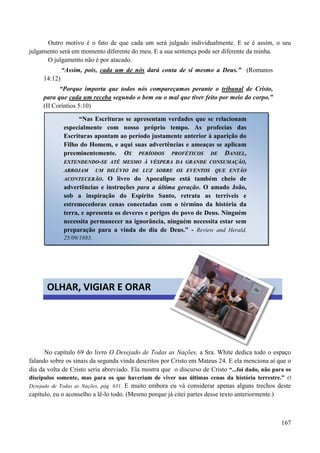 167
Outro motivo é o fato de que cada um será julgado individualmente. E se é assim, o seu
julgamento será em momento diferente do meu. E a sua sentença pode ser diferente da minha.
O julgamento não é por atacado.
“Assim, pois, cada um de nós dará conta de si mesmo a Deus.” (Romanos
14:12)
“Porque importa que todos nós compareçamos perante o tribunal de Cristo,
para que cada um receba segundo o bem ou o mal que tiver feito por meio do corpo.”
(II Coríntios 5:10)
No capítulo 69 do livro O Desejado de Todas as Nações, a Sra. White dedica todo o espaço
falando sobre os sinais da segunda vinda descritos por Cristo em Mateus 24. E ela menciona aí que o
dia da volta de Cristo seria abreviado. Ela mostra que o discurso de Cristo “...foi dado, não para os
discípulos somente, mas para os que haveriam de viver nas últimas cenas da história terrestre.” O
Desejado de Todas as Nações, pág. 631. E muito embora eu vá considerar apenas alguns trechos deste
capítulo, eu o aconselho a lê-lo todo. (Mesmo porque já citei partes desse texto anteriormente.)
“Nas Escrituras se apresentam verdades que se relacionam
especialmente com nosso próprio tempo. As profecias das
Escrituras apontam ao período justamente anterior à aparição do
Filho do Homem, e aqui suas advertências e ameaças se aplicam
preeminentemente. OOSS PPEERRÍÍOODDOOSS PPRROOFFÉÉTTIICCOOSS DDEE DDAANNIIEELL,,
EEXXTTEENNDDEENNDDOO--SSEE AATTÉÉ MMEESSMMOO ÀÀ VVÉÉSSPPEERRAA DDAA GGRRAANNDDEE CCOONNSSUUMMAAÇÇÃÃOO,,
AARRRROOJJAAMM UUMM DDIILLÚÚVVIIOO DDEE LLUUZZ SSOOBBRREE OOSS EEVVEENNTTOOSS QQUUEE EENNTTÃÃOO
AACCOONNTTEECCEERRÃÃOO.. O livro do Apocalipse está também cheio de
advertências e instruções para a última geração. O amado João,
sob a inspiração do Espírito Santo, retrata as terríveis e
estremecedoras cenas conectadas com o término da história da
terra, e apresenta os deveres e perigos do povo de Deus. Ninguém
necessita permanecer na ignorância, ninguém necessita estar sem
preparação para a vinda do dia de Deus.” - Review and Herald,
25/09/1883.
OLHAR, VIGIAR E ORAR
 