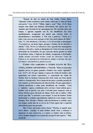 168
Ela mostra como Jesus descreveu os sinais do fim de Jerusalém e também os sinais da Volta de
Jesus.
“Depois de dar os sinais de Sua vinda, Cristo disse:
"Quando virdes acontecer estas coisas, sabei que o reino de Deus
está perto." Luc. 21:31. "Olhai, vigiai e orai." Mar. 13:33. DDeeuuss
sseemmpprree tteemm ddaaddoo aaooss hhoommeennss aaddvveerrttêênncciiaa ddooss jjuuíízzooss ppoorr vviirr..
AAqquueelleess qquuee ttiivveerraamm fféé nnaa mmeennssaaggeemm ppoorr EEllee eennvviiaaddaa ppaarraa sseeuu
tteemmppoo,, ee aaggiirraamm sseegguunnddoo ssuuaa fféé,, eemm oobbeeddiiêênncciiaa aaooss SSeeuuss
mmaannddaammeennttooss,, eessccaappaarraamm aaooss jjuuíízzooss qquuee ccaaíírraamm ssoobbrree ooss
ddeessoobbeeddiieenntteess ee iinnccrréédduullooss.. A Noé veio a palavra: "Entra tu e
toda a tua casa na arca, porque te hei visto justo diante de Mim."
Gên. 7:1. Noé obedeceu, e foi salvo. A Ló foi enviada a mensagem:
"Levantai-vos, saí deste lugar, porque o Senhor há de destruir a
cidade." Gên. 19:14. Ló colocou-se sob a guarda dos mensageiros
celestes, e foi salvo. Assim os discípulos de Cristo tiveram aviso da
destruição de Jerusalém. Os que estavam alerta quanto ao sinal
da próxima ruína, e fugiram da cidade, escaparam à destruição.
Assim AAGGOORRAA EESSTTAAMMOOSS DDAANNDDOO AAVVIISSOO DDAA SSEEGGUUNNDDAA VVIINNDDAA DDEE
CCRRIISSTTOO EE DDAA DDEESSTTRRUUIIÇÇÃÃOO IINNPPEENNDDEENNTTEE SSOOBBRREE OO MMUUNNDDOO.. OOSS QQUUEE
OOUUVVIIRREEMM AA AADDVVEERRTTÊÊNNCCIIAA,, SSEERRÃÃOO SSAALLVVOOSS..
CCOOMMOO NNÃÃOO SSAABBEEMMOOSS OO TTEEMMPPOO EEXXAATTOO DDEE SSUUAA
VVIINNDDAA,, SSOOMMOOSS AADDVVEERRTTIIDDOOSS AA VVIIGGIIAARR.. "Bem-aventurados
aqueles servos, os quais, quando o Senhor vier, achar vigiando!"
Luc. 12:37 e 42. Os que vigiam, à espera da vinda do Senhor, não
aguardam em ociosa expectativa. A expectação da vinda do
Senhor fará os homens temerem-nO, bem como aos Seus juízos
contra a transgressão. Deve despertá-los para o grande pecado de
Lhe rejeitar os oferecimentos de misericórdia. Os que aguardam o
Senhor, purificam a alma pela obediência da verdade. Com
a vigilante espera, combinam ativo serviço. Como sabem que o
Senhor está às portas, seu zelo é avivado para cooperar com as
forças divinas para salvação de almas. Estes são os sábios e fiéis
servos que dão "o sustento a seu tempo" à casa do Senhor. Estão
declarando a verdade especialmente aplicável a este tempo. Como
Enoque, Noé, Abraão e Moisés, cada um declarou a verdade para
seu tempo, assim hão de os servos de Cristo agora dar a especial
advertência para sua geração.
Mas Cristo apresenta outra classe: "Porém, se aquele mau
servo disser consigo: O meu Senhor tarde virá; e começar a
espancar os seus conservos, e a comer e a beber com os ébrios,
virá o Senhor daquele servo num dia em que O não espera." Mat.
24:48-50.
 