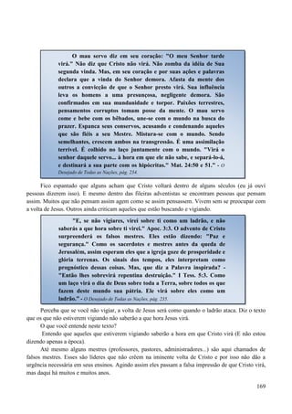 169
Fico espantado que alguns acham que Cristo voltará dentro de alguns séculos (eu já ouví
pessoas dizerem isso). E mesmo dentro das fileiras adventistas se encontram pessoas que pensam
assim. Muitos que não pensam assim agem como se assim pensassem. Vivem sem se preocupar com
a volta de Jesus. Outros ainda criticam aqueles que estão buscando e vigiando.
Perceba que se você não vigiar, a volta de Jesus será como quando o ladrão ataca. Diz o texto
que os que não estiverem vigiando não saberão a que hora Jesus virá.
O que você entende neste texto?
Entendo que aqueles que estiverem vigiando saberão a hora em que Cristo virá (E não estou
dizendo apenas a época).
Até mesmo alguns mestres (professores, pastores, administradores...) são aqui chamados de
falsos mestres. Esses são líderes que não crêem na iminente volta de Cristo e por isso não dão a
urgência necessária em seus ensinos. Agindo assim eles passam a falsa impressão de que Cristo virá,
mas daqui há muitos e muitos anos.
O mau servo diz em seu coração: "O meu Senhor tarde
virá." Não diz que Cristo não virá. Não zomba da idéia de Sua
segunda vinda. Mas, em seu coração e por suas ações e palavras
declara que a vinda do Senhor demora. Afasta da mente dos
outros a convicção de que o Senhor presto virá. Sua influência
leva os homens a uma presunçosa, negligente demora. São
confirmados em sua mundanidade e torpor. Paixões terrestres,
pensamentos corruptos tomam posse da mente. O mau servo
come e bebe com os bêbados, une-se com o mundo na busca do
prazer. Espanca seus conservos, acusando e condenando aqueles
que são fiéis a seu Mestre. Mistura-se com o mundo. Sendo
semelhantes, crescem ambos na transgressão. É uma assimilação
terrível. É colhido no laço juntamente com o mundo. "Virá o
senhor daquele servo... à hora em que ele não sabe, e separá-lo-á,
e destinará a sua parte com os hipócritas." Mat. 24:50 e 51.” - O
Desejado de Todas as Nações, pág. 234.
"E, se não vigiares, virei sobre ti como um ladrão, e não
saberás a que hora sobre ti virei." Apoc. 3:3. O advento de Cristo
surpreenderá os falsos mestres. Eles estão dizendo: "Paz e
segurança." Como os sacerdotes e mestres antes da queda de
Jerusalém, assim esperam eles que a igreja goze de prosperidade e
glória terrenas. Os sinais dos tempos, eles interpretam como
prognóstico dessas coisas. Mas, que diz a Palavra inspirada? -
"Então lhes sobrevirá repentina destruição." I Tess. 5:3. Como
um laço virá o dia de Deus sobre toda a Terra, sobre todos os que
fazem deste mundo sua pátria. Ele virá sobre eles como um
ladrão.” - O Desejado de Todas as Nações, pág. 235.
 