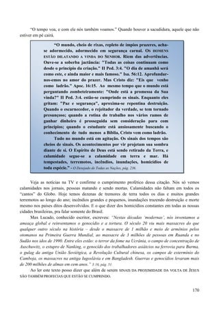 170
“O tempo voa, e com ele nós também voamos.” Quando houver a sacudidura, aquele que não
estiver em pé cairá.
Veja as notícias na TV e confirme o cumprimento profético dessa citação. Nós só vemos
calamidades nos jornais, pessoas matando e sendo mortas. Calamidades não faltam em todos os
“cantos” do Globo. Hoje temos dezenas de tremores de terra todos os dias e muitos grandes
terremotos ao longo do ano; incêndios grandes e pequenos, inundações trazendo destruição e morte
mesmo nos países ditos desenvolvidos. E o que dizer dos homicídios constantes em todas as nossas
cidades brasileiras, pra falar somente do Brasil.
Max Lucado, conhecido escritor, escreveu: “Nestas décadas „modernas‟, nós inventamos a
ameaça global e reinventamos o genocídio e a tortura. O século 20 viu mais massacres do que
qualquer outro século na história – desde o massacre de 1 milhão e meio de armênios pelos
otomanos na Primeira Guerra Mundial, ao massacre de 3 milhões de pessoas em Ruanda e no
Sudão nos idos de 1990. Entre eles estão: o terror da fome na Ucrânia, o campo de concentração de
Auschuwitz, o estupro de Nanking, o genocído dos trabalhadores asiátcios na ferrovia para Burma,
o gulag da antiga União Soviétgica, a Revolução Cultural chinesa, os campos de extermínio do
Camboja, os massacres na antiga Iugoslávia e em Bangladesh. Guerras e genocídios levaram mais
de 200 milhões de almas em cem anos.” 3:16, pág. 51.
Ao ler este texto posso dizer que além de serem SSIINNAAIISS DDAA PPRROOXXIIMMIIDDAADDEE DDAA VVOOLLTTAA DDEE JJEESSUUSS
SSÃÃOO TTAAMMBBÉÉMM PPRROOFFEECCIIAASS QQUUEE EESSTTÃÃOO SSEE CCUUMMPPRRIINNDDOO..
“O mundo, cheio de rixas, repleto de ímpios prazeres, acha-
se adormecido, adormecido em segurança carnal. OOSS HHOOMMEENNSS
EESSTTÃÃOO DDIILLAATTAANNDDOO AA VVIINNDDAA DDOO SSEENNHHOORR.. Riem das advertências.
Ouve-se a soberba jactância: "Todas as coisas continuam como
desde o princípio da criação." II Ped. 3:4. "O dia de amanhã será
como este, e ainda maior e mais famoso." Isa. 56:12. Aprofundar-
nos-emos no amor do prazer. Mas Cristo diz: "Eis que venho
como ladrão." Apoc. 16:15. Ao mesmo tempo que o mundo está
perguntando zombeteiramente: "Onde está a promessa da Sua
vinda?" II Ped. 3:4. estão-se cumprindo os sinais. Enquanto eles
gritam: "Paz e segurança", aproxima-se repentina destruição.
Quando o escarnecedor, o rejeitador da verdade, se tem tornado
presunçoso; quando a rotina do trabalho nos vários ramos de
ganhar dinheiro é prosseguida sem consideração para com
princípios; quando o estudante está ansiosamente buscando o
conhecimento de tudo menos a Bíblia, Cristo vem como ladrão.
Tudo no mundo está em agitação. Os sinais dos tempos são
cheios de sinais. Os acontecimentos por vir projetam sua sombra
diante de si. O Espírito de Deus está sendo retirado da Terra, e
calamidade segue-se a calamidade em terra e mar. Há
tempestades, terremotos, incêndios, inundações, homicídios de
toda espécie.” - O Desejado de Todas as Nações, pág. 236.
 