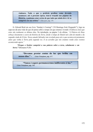 172
G. Edward Reid em seu livro “Sunday‟s Coming!” (“O Domingo Está Chegando!”), logo na
capa nos dá uma visão do que ele pensa sobre o tempo em que estamos vivendo: Evidência clara que
estes são realmente os últimos dias. Na introdução, na página 3 ele afirma: “A Palavra de Deus
esboça claramente o curso da história da Terra, desde o tempo de Daniel até o fim do mundo e da
segunda vinda de Cristo. Nosso amado Salvador tem revelado para nós o que acontecerá justamente
antes que venha à Terra pela segunda vez. E eu acredito que nós estamos vendo estes eventos
acontecendo agora.”
“Porque o Senhor cumprirá a sua palavra sobre a terra, cabalmente e em
breve.” (Romanos 9:28)
vindouro. Tudo o que a profecia predisse como devendo
acontecer; até à presente época, tem-se traçado nas páginas da
História, e podemos estar certos de que tudo que ainda deve vir se
cumprirá em sua ordem.” - Educação, pág. 178.
“Devemos prestar contas da luz que brilha em
nossos dias.” - Cristo Triunfante, pág. 317.
“Nunca é seguro permanecermos indiferentes à luz.”
Cristo Triunfante, pág. 318.
 