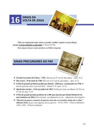 173
“Ora, ao começarem estas coisas a suceder, exultai e erguei a vossa cabeça;
porque a vossa redenção se aproxima.” (Lucas 21:28)
Note alguns desses sinais preditos na Bíblia Sagrada:
 Grande terremoto de Lisboa – 1755. Abertura do 6o
selo de Apocalipse – Apoc. 6:12.
 Dia escuro - 19 de maio de 1780. Descrito no 6o
selo de Apocalipse – Apoc. 6:12.
 O fim do período profético predito por Daniel - 1260 anos - terminando em 1798. O
fim da opressão sobre o povo de Deus – Daniel 7:25, Apoc. 12:14.
 Queda das estrelas - 13 de novembro de 1833. Predito por Jesus em Mateus 24:29 e no
6o
selo em Apoc. 6:13.
 O fim do grande período profético de 2.300 anos descrito por Daniel (Daniel 8:14)
que terminou em 1844. Início do juízo, ou julgamento no céu – Julgamento Investigativo.
 “Ouvireis de guerra e rumores de guerras, mas não vos assusteis, ainda não é o fim.”
(Mateus 24:6). Só pra citar algumas dessas guerras – 1914 a 1918 – I Guerra Mundial e
1939 a 1945 – II Guerra Mundial.
SINAIS DA
VOLTA DE JESUS16
SINAIS PRECURSORES DO FIM
 
